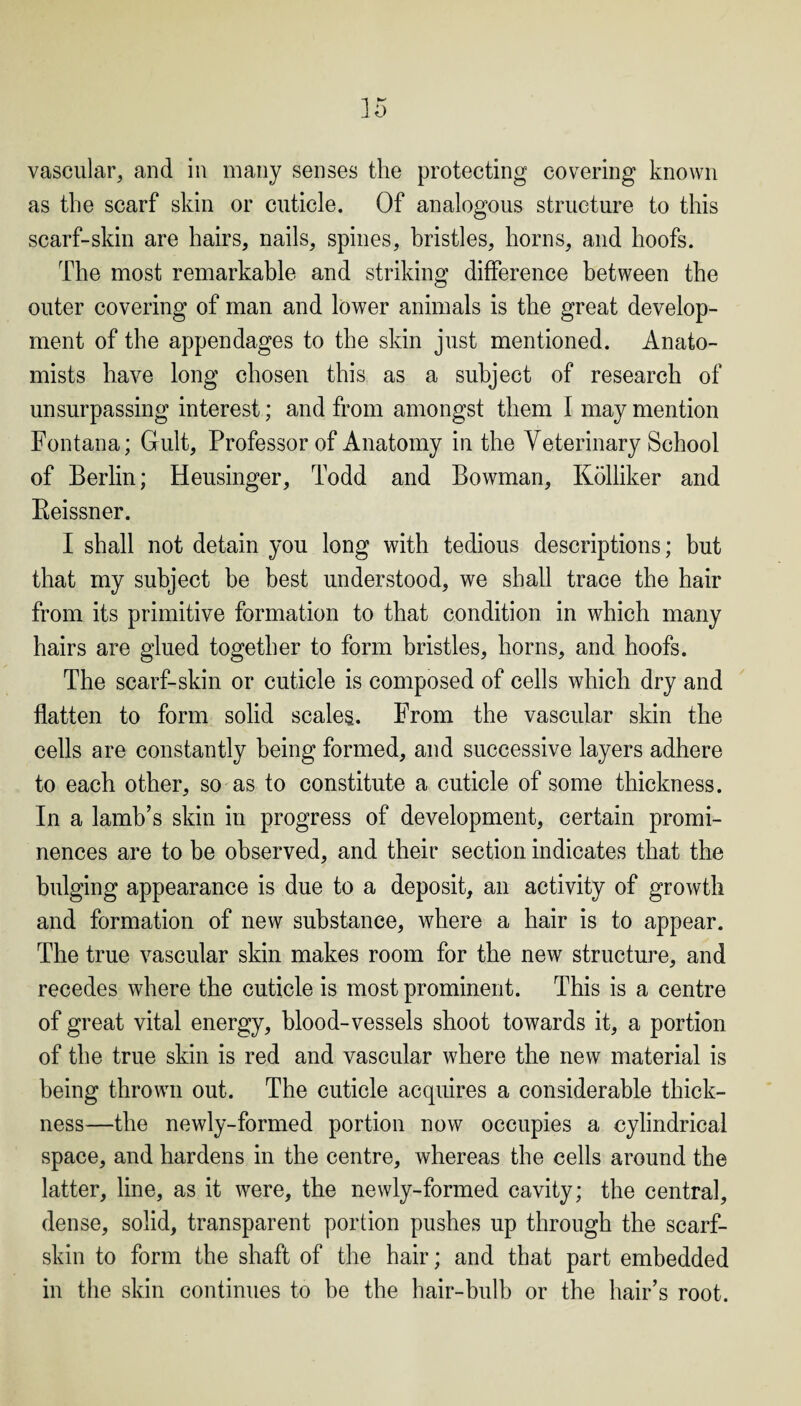 vascular, and in many senses the protecting covering known as the scarf skin or cuticle. Of analogous structure to this scarf-skin are hairs, nails, spines, bristles, horns, and hoofs. The most remarkable and striking difference between the outer covering of man and lower animals is the great develop¬ ment of the appendages to the skin just mentioned. Anato¬ mists have long chosen this as a subject of research of unsurpassing interest; and from amongst them I may mention Fontana; Gult, Professor of Anatomy in the Veterinary School of Berlin; Heusinger, Todd and Bowman, Kolliker and Beissner. I shall not detain you long with tedious descriptions; but that my subject be best understood, we shall trace the hair from its primitive formation to that condition in which many hairs are glued together to form bristles, horns, and hoofs. The scarf-skin or cuticle is composed of cells which dry and flatten to form solid scales. From the vascular skin the cells are constantly being formed, and successive layers adhere to each other, so as to constitute a cuticle of some thickness. In a lamb’s skin in progress of development, certain promi¬ nences are to be observed, and their section indicates that the bulging appearance is due to a deposit, an activity of growth and formation of new substance, where a hair is to appear. The true vascular skin makes room for the new structure, and recedes where the cuticle is most prominent. This is a centre of great vital energy, blood-vessels shoot towards it, a portion of the true skin is red and vascular where the new material is being thrown out. The cuticle acquires a considerable thick¬ ness—the newly-formed portion now occupies a cylindrical space, and hardens in the centre, whereas the cells around the latter, line, as it were, the newly-formed cavity; the central, dense, solid, transparent portion pushes up through the scarf- skin to form the shaft of the hair; and that part embedded in the skin continues to be the hair-bulb or the hair’s root.