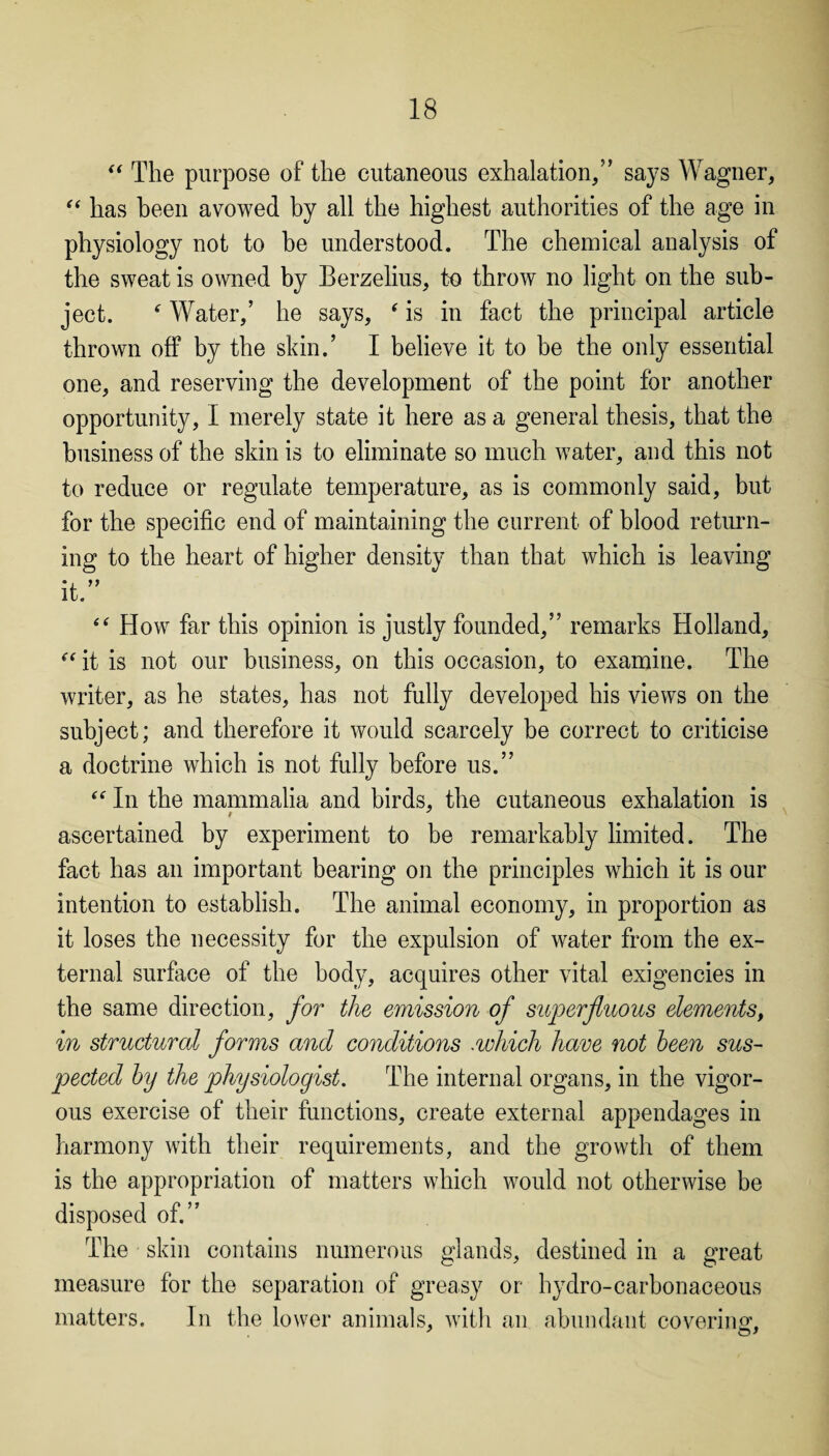 “ The purpose of the cutaneous exhalation/’ says Wagner, “ has been avowed by all the highest authorities of the age in physiology not to be understood. The chemical analysis of the sweat is owned by Berzelius, to throw no light on the sub¬ ject. * Water,’ he says, * is in fact the principal article thrown off by the skin.’ I believe it to be the only essential one, and reserving the development of the point for another opportunity, I merely state it here as a general thesis, that the business of the skin is to eliminate so much water, and this not to reduce or regulate temperature, as is commonly said, but for the specific end of maintaining the current of blood return¬ ing to the heart of higher density than that which is leaving it. “ How far this opinion is justly founded,” remarks Holland, “it is not our business, on this occasion, to examine. The writer, as he states, has not fully developed his views on the subject; and therefore it would scarcely be correct to criticise a doctrine which is not fully before us.” “ In the mammalia and birds, the cutaneous exhalation is ascertained by experiment to be remarkably limited. The fact has an important bearing on the principles which it is our intention to establish. The animal economy, in proportion as it loses the necessity for the expulsion of water from the ex¬ ternal surface of the body, acquires other vital exigencies in the same direction, for the emission of superfluous elements, in structural forms and conditions .which have not been sus¬ pected by the physiologist. The internal organs, in the vigor¬ ous exercise of their functions, create external appendages in harmony with their requirements, and the growth of them is the appropriation of matters which would not otherwise be disposed of.” The skin contains numerous glands, destined in a great measure for the separation of greasy or hydro-carbonaceous matters. In the lower animals, with an abundant covering.