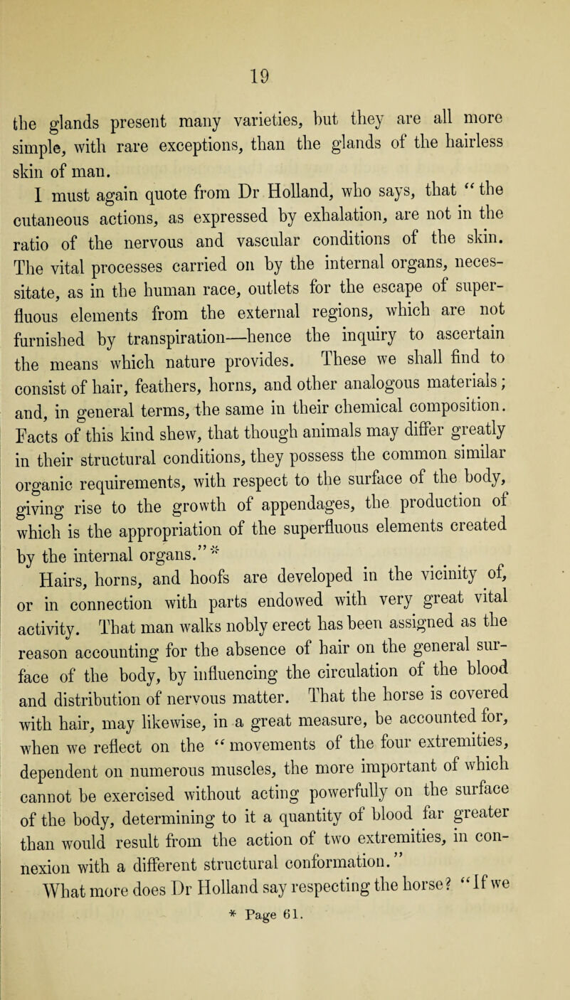 the glands present many varieties, but they are all more simple, with rare exceptions, than the glands of the hairless skin of man. 1 must again quote from Dr Holland, who says, that  the cutaneous actions, as expressed by exhalation, are not in the ratio of the nervous and vascular conditions of the skin. The vital processes carried on by the internal organs, neces¬ sitate, as in the human race, outlets for the escape of supei- fluous elements from the external regions, which are not furnished by transpiration—hence the inquiry to ascertain the means which nature provides. These we shall find to consist of hair, feathers, horns, and other analogous matenals, and, m general terms, the same m their chemical composition. Facts of this kind shew, that though animals may differ greatly in their structural conditions, they possess the common similai organic requirements, with respect to the surface of the body, giving rise to the growth of appendages, the production of which is the appropriation of the superfluous elements created by the internal organs/’'' Hairs, horns, and hoofs are developed in the vicinity of, or in connection with parts endowed with very great vital activity. That man walks nobly erect has been assigned as the reason accounting for the absence of hair on the general sur¬ face of the body, by influencing the circulation of the blood and distribution of nervous matter. That the horse is covered with hair, may likewise, in a great measure, be accounted for, when we reflect on the ‘s movements of the foui extremities, dependent on numerous muscles, the more important of which cannot be exercised without acting powerfully on the surface of the body, determining to it a quantity of blood far greater than would result from the action of two extremities, in con¬ nexion with a different structural conformation. What more does Dr Holland say respecting the horse? If we * Page 61.