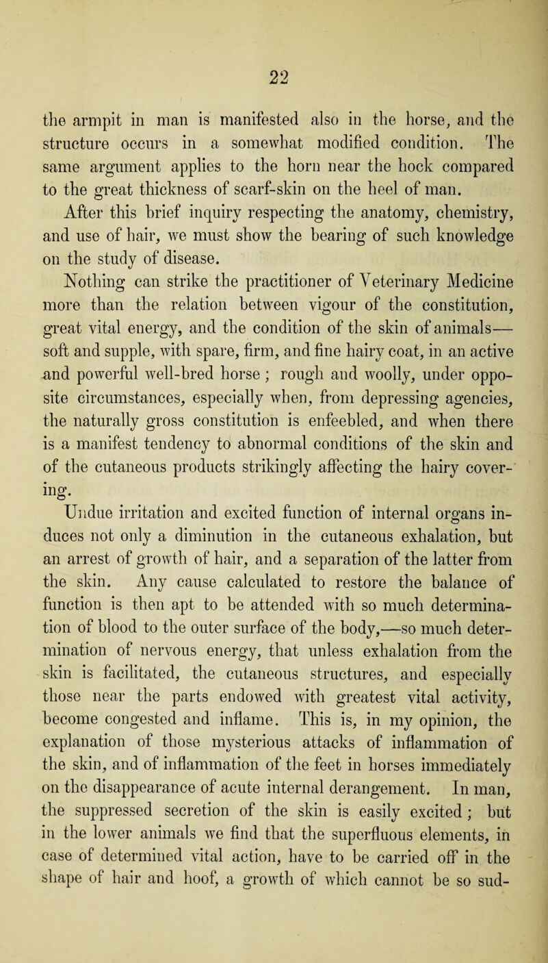 the armpit in man is manifested also in the horse, and the structure occurs in a somewhat modified condition. The same argument applies to the horn near the hock compared to the great thickness of scarf-skin on the heel of man. After this brief inquiry respecting the anatomy, chemistry, and use of hair, we must show the bearing of such knowledge on the study of disease. Nothing can strike the practitioner of Veterinary Medicine more than the relation between vigour of the constitution, great vital energy, and the condition of the skin of animals— soft and supple, with spare, firm, and fine hairy coat, in an active and powerful well-bred horse ; rough and woolly, under oppo¬ site circumstances, especially when, from depressing agencies, the naturally gross constitution is enfeebled, and when there is a manifest tendency to abnormal conditions of the skin and of the cutaneous products strikingly affecting the hairy cover¬ ing. Undue irritation and excited function of internal organs in¬ duces not only a diminution in the cutaneous exhalation, but an arrest of growth of hair, and a separation of the latter from the skin. Any cause calculated to restore the balance of function is then apt to be attended with so much determina¬ tion of blood to the outer surface of the body,—so much deter¬ mination of nervous energy, that unless exhalation from the skin is facilitated, the cutaneous structures, and especially those near the parts endowed with greatest vital activity, become congested and inflame. This is, in my opinion, the explanation of those mysterious attacks of inflammation of the skin, and of inflammation of the feet in horses immediately on the disappearance of acute internal derangement. In man, the suppressed secretion of the skin is easily excited; but in the lower animals we find that the superfluous elements, in case of determined vital action, have to be carried off in the shape of hair and hoof, a growth of which cannot be so sud-