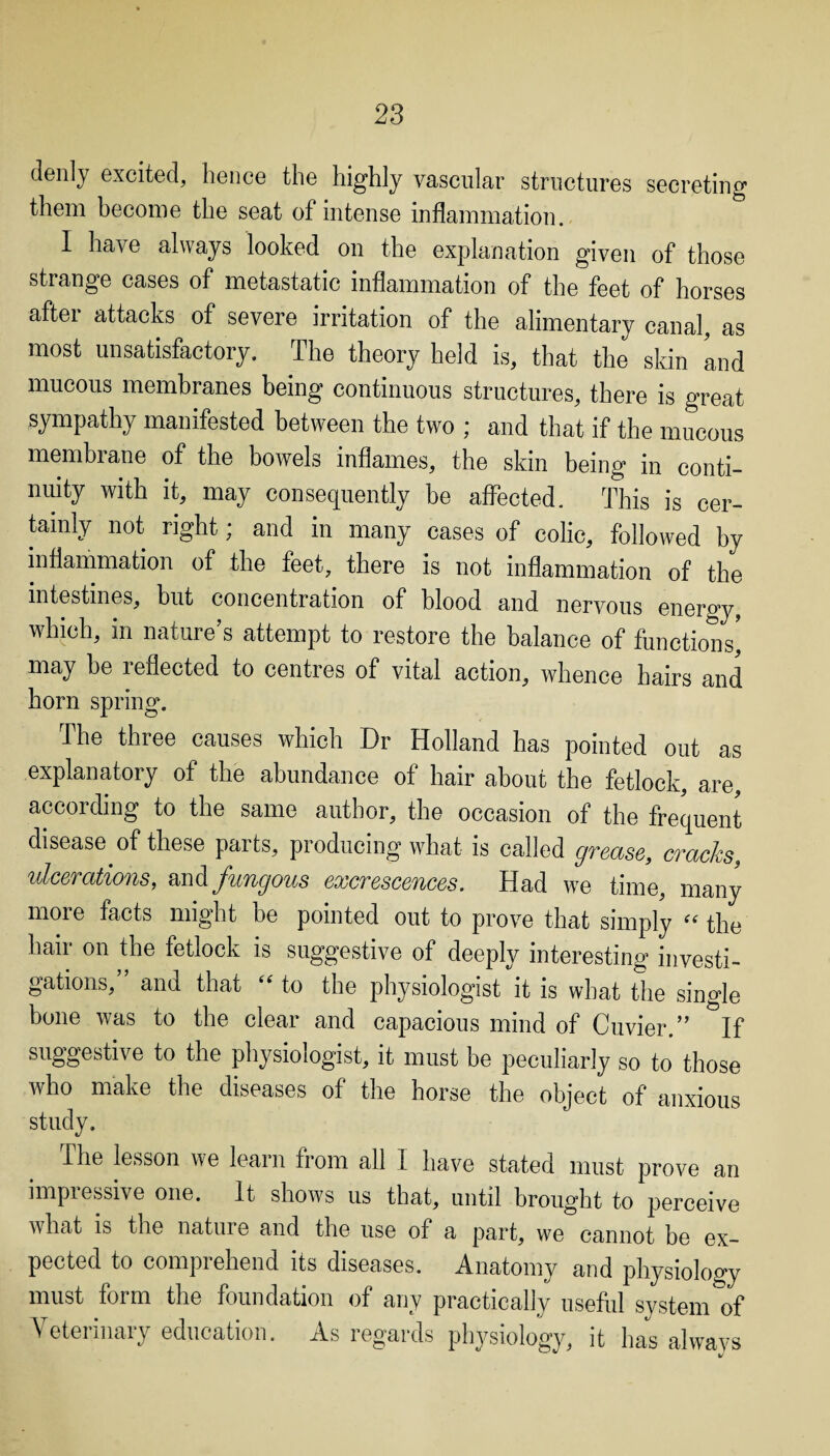 denly excited, hence the highly vascular structures secreting them become the seat of intense inflammation. I have always looked on the explanation given of those strange cases of metastatic inflammation of the feet of horses aftei attacks of severe irritation of the alimentary canal, as most unsatisfactory. The theory held is, that the skin 'and mucous membranes being continuous structures, there is great sympathy manifested between the two ; and that if the mucous membrane of the bowels inflames, the skin being in conti¬ nuity with it, may consequently be affected. This is cer¬ tainly not right; and in many cases of colic, followed by inflammation of the feet, there is not inflammation of the intestines, but concentration of blood and nervous energy which, in nature’s attempt to restore the balance of functions] may he reflected to centres of vital action, whence hairs and horn spring. The three causes which Dr Holland has pointed out as explanatory of the abundance of hair about the fetlock, are, according to the same author, the occasion of the frequent disease of these parts, producing what is called grease, cracks, ulcerations, and fungous excrescences. Had we time, many more facts might he pointed out to prove that simply “ the hair on the fetlock is suggestive of deeply interesting investi¬ gations,” and that “ to the physiologist it is what the single bone was to the clear and capacious mind of Cuvier.” If suggestive to the physiologist, it must be peculiarly so to those who make the diseases of the horse the object of anxious study. The lesson we learn from all I have stated must prove an impressive one. It shows us that, until brought to perceive what is the nature and the use of a part, we cannot be ex¬ pected to comprehend its diseases. Anatomy and physiology must form the foundation of any practically useful system of Veterinary education. As regards physiology, it has always