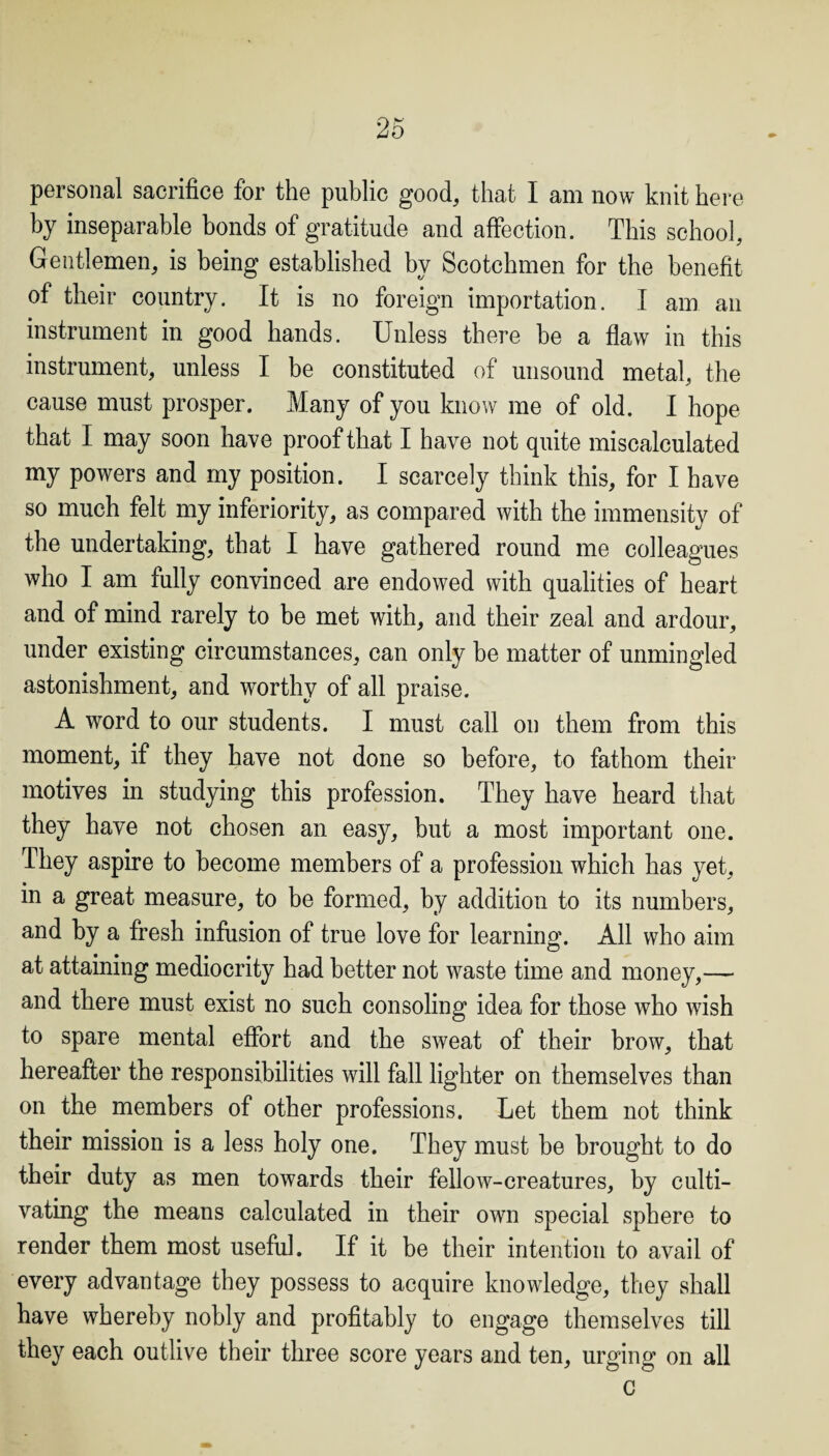 personal sacrifice for the public good, that I am now knit here by inseparable bonds of gratitude and affection. This school. Gentlemen, is being established by Scotchmen for the benefit of their country. It is no foreign importation. I am an instrument in good hands. Unless there he a flaw in this instrument, unless I be constituted of unsound metal, the cause must prosper. Many of you know me of old. I hope that I may soon have proof that I have not quite miscalculated my powers and my position. I scarcely think this, for I have so much felt my inferiority, as compared with the immensity of the undertaking, that I have gathered round me colleagues who I am fully convinced are endowed with qualities of heart and of mind rarely to be met with, and their zeal and ardour, under existing circumstances, can only be matter of unmingled astonishment, and worthy of all praise. A word to our students. I must call on them from this moment, if they have not done so before, to fathom their motives in studying this profession. They have heard that they have not chosen an easy, but a most important one. They aspire to become members of a profession which has yet, in a great measure, to be formed, by addition to its numbers, and by a fresh infusion of true love for learning. All who aim at attaining mediocrity had better not waste time and money,— and there must exist no such consoling idea for those who wish to spare mental effort and the sweat of their brow, that hereafter the responsibilities will fall lighter on themselves than on the members of other professions. Let them not think their mission is a less holy one. They must be brought to do their duty as men towards their fellow-creatures, by culti¬ vating the means calculated in their own special sphere to render them most useful. If it be their intention to avail of every advantage they possess to acquire knowledge, they shall have whereby nobly and profitably to engage themselves till they each outlive their three score years and ten, urging on all c