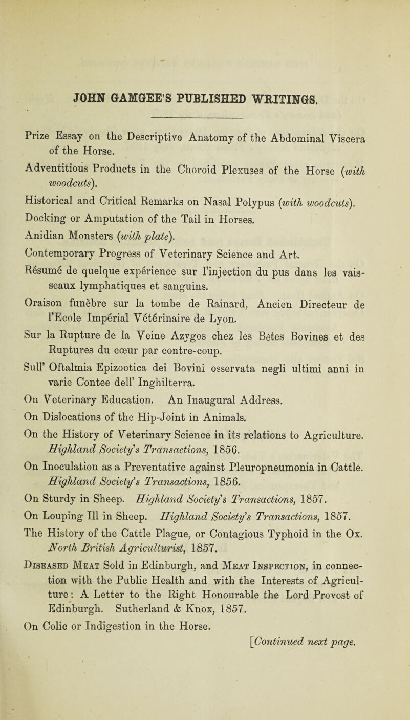 JOHN GAMGEE’S PUBLISHED WETTINGS. Prize Essay on the Descriptive Anatomy of the Abdominal Viscera of the Horse. Adventitious Products in the Choroid Plexuses of the Horse (with woodcuts). Historical and Critical Remarks on Nasal Polypus (with woodcuts). Docking or Amputation of the Tail in Horses. Anidian Monsters (with plate). Contemporary Progress of Veterinary Science and Art. Resume de quelque experience sur l’injection du pus dans les vais- seaux lymphatiques et sanguins. Oraison funebre sur la tombe de Rainard, Ancien Directeur de l’Ecole Imperial Vet^rinaire de Lyon. Sur la Rupture de la Veine Azygos chez les B^tes Bovines et des Ruptures du coeur par contre-coup. Bull’ Oftalmia Epizootica dei Bovini osservata negli ultimi anni in varie Contee dell’ Inghilterra. On Veterinary Education. An Inaugural Address. On Dislocations of the Hip-Joint in Animals. On the Plistory of Veterinary Science in its relations to Agriculture. Highland Society s Transactions, 1856. On Inoculation as a Preventative against Pleuropneumonia in Cattle. Highland Society’s Transactions, 1856. On Sturdy in Sheep. Highland Society’s Transactions, 1857. On Louping Ill in Sheep. Highland Society’s Transactions, 1857. The History of the Cattle Plague, or Contagious Typhoid in the Ox. North British Agriculturist, 1857. Diseased Meat Sold in Edinburgh, and Meat Inspection, in connec¬ tion with the Public Health and with the Interests of Agricul¬ ture : A Letter to the Right Honourable the Lord Provost of Edinburgh. Sutherland & Knox, 1857. On Colic or Indigestion in the Horse. [Continued next page.