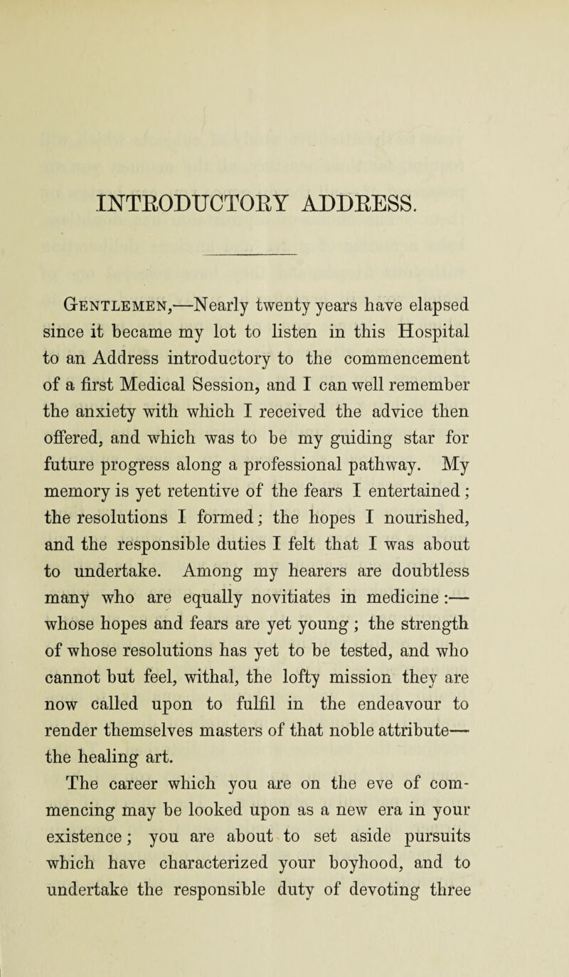 Gentlemen,—Nearly twenty years have elapsed since it became my lot to listen in this Hospital to an Address introductory to the commencement of a first Medical Session, and I can well remember the anxiety with which I received the advice then offered, and which was to be my guiding star for future progress along a professional pathway. My memory is yet retentive of the fears I entertained; the resolutions I formed; the hopes I nourished, and the responsible duties I felt that I was about to undertake. Among my hearers are doubtless many who are equally novitiates in medicine :— whose hopes and fears are yet young ; the strength of whose resolutions has yet to be tested, and who cannot but feel, withal, the lofty mission they are now called upon to fulfil in the endeavour to render themselves masters of that noble attribute— the healing art. The career which you are on the eve of com¬ mencing may be looked upon as a new era in your existence; you are about to set aside pursuits which have characterized your boyhood, and to undertake the responsible duty of devoting three