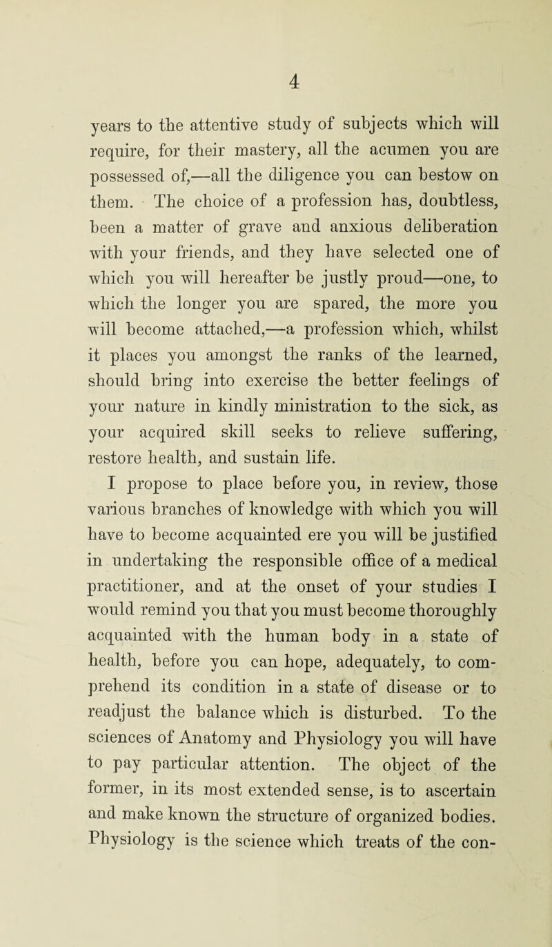 years to the attentive study of subjects which will require, for their mastery, all the acumen you are possessed of,—all the diligence you can bestow on them. The choice of a profession has, doubtless, been a matter of grave and anxious deliberation with your friends, and they have selected one of which you will hereafter he justly proud—one, to which the longer you are spared, the more you will become attached,—a profession which, whilst it places you amongst the ranks of the learned, should bring into exercise the better feelings of your nature in kindly ministration to the sick, as your acquired skill seeks to relieve suffering, restore health, and sustain life. I propose to place before you, in review, those various branches of knowledge with which you will have to become acquainted ere you will be justified in undertaking the responsible office of a medical practitioner, and at the onset of your studies I wrould remind you that you must become thoroughly acquainted with the human body in a state of health, before you can hope, adequately, to com¬ prehend its condition in a state of disease or to readjust the balance which is disturbed. To the sciences of Anatomy and Physiology you will have to pay particular attention. The object of the former, in its most extended sense, is to ascertain and make known the structure of organized bodies. Physiology is the science which treats of the con-