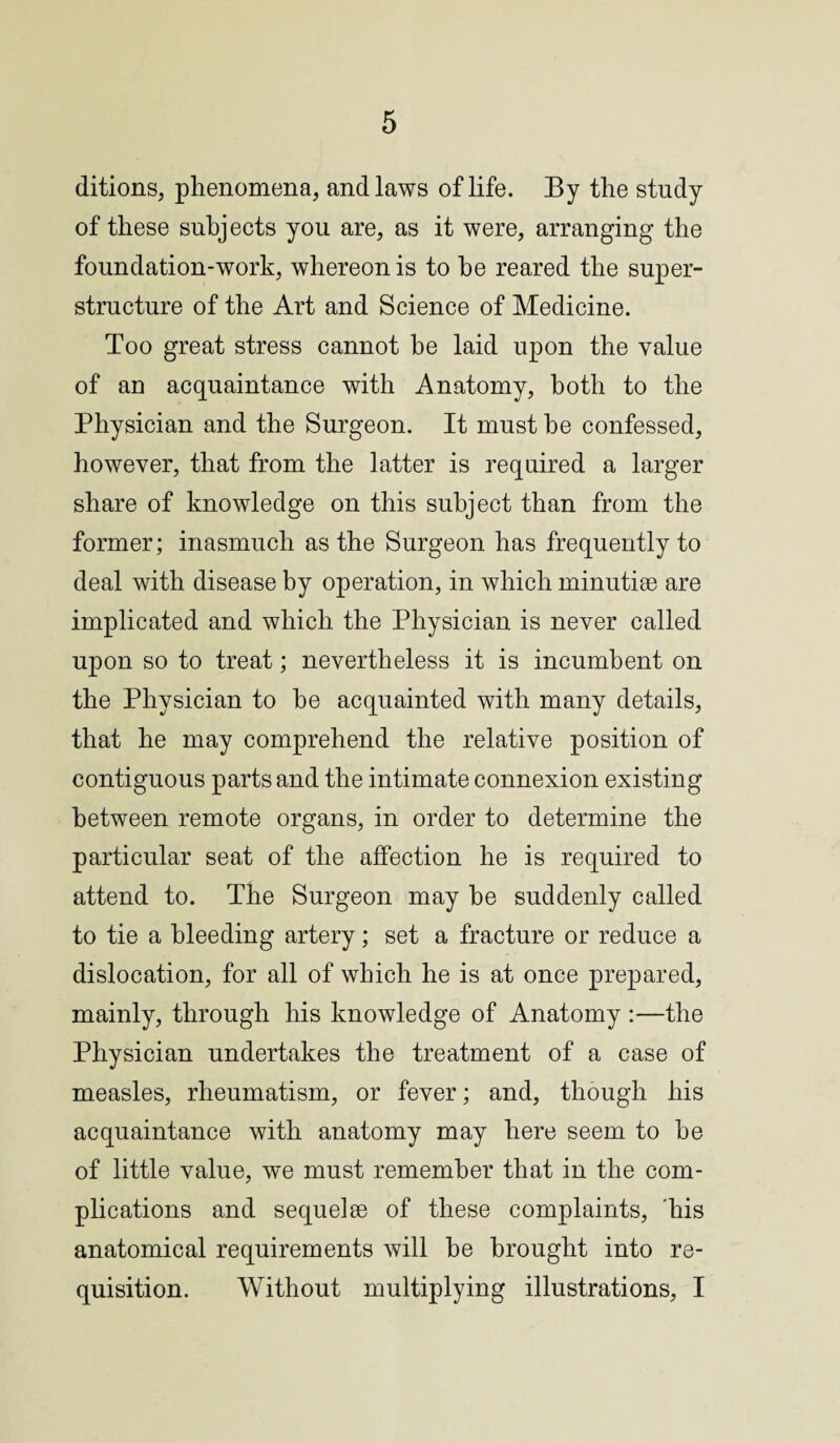 ditions, phenomena, and laws of life. By the study of these subjects you are, as it were, arranging the foundation-work, whereon is to be reared the super¬ structure of the Art and Science of Medicine. Too great stress cannot be laid upon the value of an acquaintance with Anatomy, both to the Physician and the Surgeon. It must be confessed, however, that from the latter is required a larger share of knowledge on this subject than from the former; inasmuch as the Surgeon has frequently to deal with disease by operation, in which minutiae are implicated and which the Physician is never called upon so to treat; nevertheless it is incumbent on the Physician to be acquainted with many details, that he may comprehend the relative position of contiguous parts and the intimate connexion existing between remote organs, in order to determine the particular seat of the affection he is required to attend to. The Surgeon may be suddenly called to tie a bleeding artery; set a fracture or reduce a dislocation, for all of which he is at once prepared, mainly, through his knowledge of Anatomy :—the Physician undertakes the treatment of a case of measles, rheumatism, or fever; and, though his acquaintance with anatomy may here seem to be of little value, we must remember that in the com¬ plications and sequel8e of these complaints, his anatomical requirements will be brought into re¬ quisition. Without multiplying illustrations, I