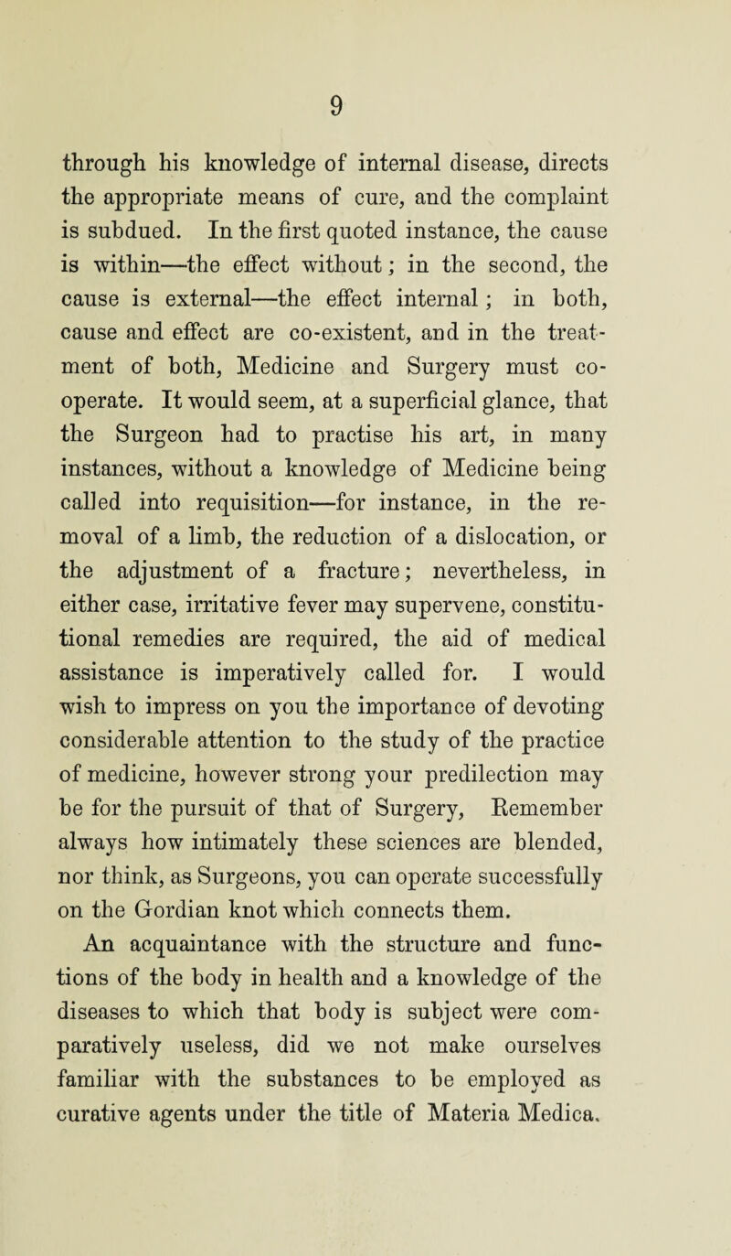 through his knowledge of internal disease, directs the appropriate means of cure, and the complaint is subdued. In the first quoted instance, the cause is within—the effect without; in the second, the cause is external—the effect internal; in both, cause and effect are co-existent, and in the treat¬ ment of both, Medicine and Surgery must co¬ operate. It would seem, at a superficial glance, that the Surgeon had to practise his art, in many instances, without a knowledge of Medicine being called into requisition—for instance, in the re¬ moval of a limb, the reduction of a dislocation, or the adjustment of a fracture; nevertheless, in either case, irritative fever may supervene, constitu¬ tional remedies are required, the aid of medical assistance is imperatively called for. I would wish to impress on you the importance of devoting considerable attention to the study of the practice of medicine, however strong your predilection may he for the pursuit of that of Surgery, Remember always how intimately these sciences are blended, nor think, as Surgeons, you can operate successfully on the Gordian knot which connects them. An acquaintance with the structure and func¬ tions of the body in health and a knowledge of the diseases to which that body is subject were com¬ paratively useless, did we not make ourselves familiar with the substances to be employed as curative agents under the title of Materia Medica.