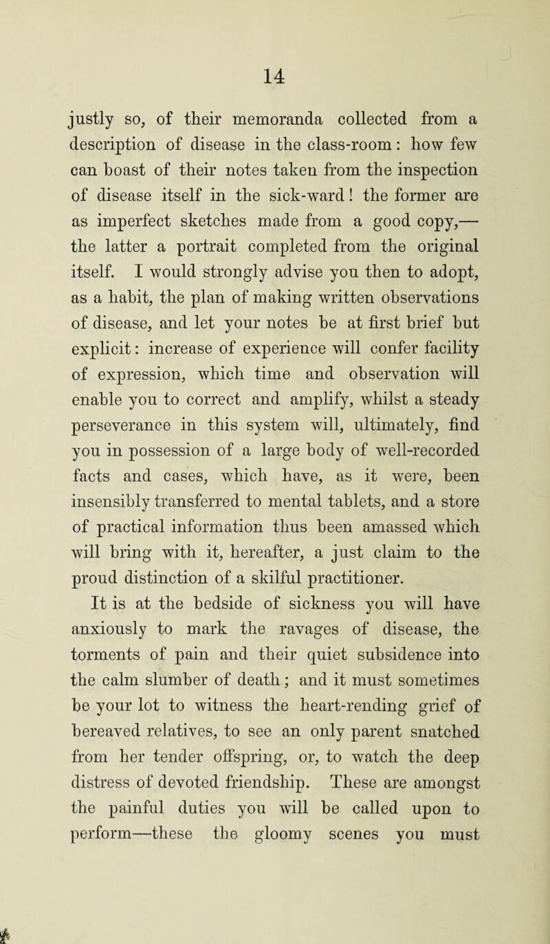 justly so, of their memoranda collected from a description of disease in the class-room: how few can boast of their notes taken from the inspection of disease itself in the sick-ward! the former are as imperfect sketches made from a good copy,— the latter a portrait completed from the original itself. I would strongly advise you then to adopt, as a habit, the plan of making written observations of disease, and let your notes he at first brief but explicit: increase of experience will confer facility of expression, which time and observation will enable you to correct and amplify, whilst a steady perseverance in this system will, ultimately, find you in possession of a large body of well-recorded facts and cases, which have, as it were, been insensibly transferred to mental tablets, and a store of practical information thus been amassed which will bring with it, hereafter, a just claim to the proud distinction of a skilful practitioner. It is at the bedside of sickness you will have anxiously to mark the ravages of disease, the torments of pain and their quiet subsidence into the calm slumber of death; and it must sometimes be your lot to witness the heart-rending grief of bereaved relatives, to see an only parent snatched from her tender offspring, or, to watch the deep distress of devoted friendship. These are amongst the painful duties you will be called upon to perform—these the gloomy scenes you must *