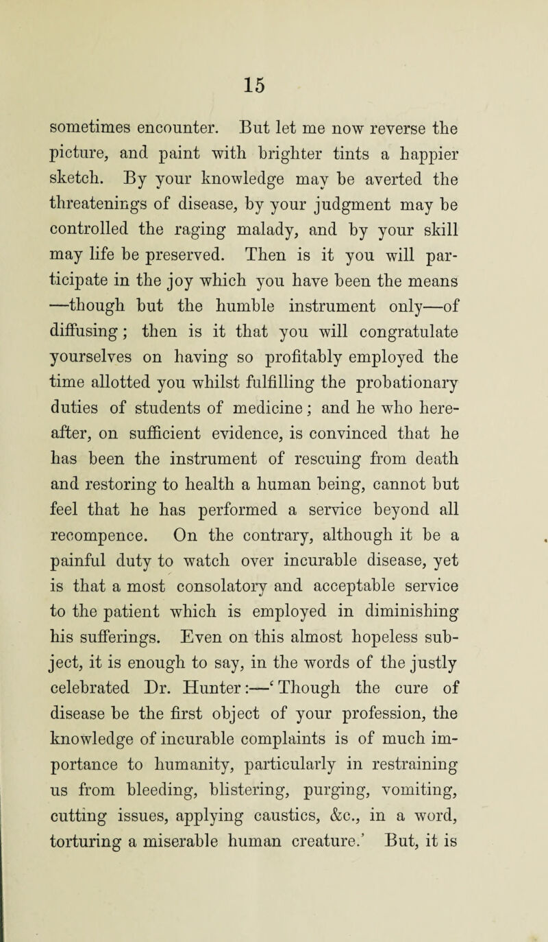sometimes encounter. But let me now reverse the picture, and paint with brighter tints a happier sketch. By your knowledge may he averted the threatenings of disease, by your judgment may he controlled the raging malady, and by your skill may life be preserved. Then is it you will par¬ ticipate in the joy which you have been the means —though hut the humble instrument only—of diffusing; then is it that you will congratulate yourselves on having so profitably employed the time allotted you whilst fulfilling the probationary duties of students of medicine; and he who here¬ after, on sufficient evidence, is convinced that he has been the instrument of rescuing from death and restoring to health a human being, cannot hut feel that he has performed a service beyond all recompence. On the contrary, although it he a painful duty to watch over incurable disease, yet is that a most consolatory and acceptable service to the patient which is employed in diminishing his sufferings. Even on this almost hopeless sub¬ ject, it is enough to say, in the words of the justly celebrated Dr. Hunter:—c Though the cure of disease he the first object of your profession, the knowledge of incurable complaints is of much im¬ portance to humanity, particularly in restraining us from bleeding, blistering, purging, vomiting, cutting issues, applying caustics, &c., in a word, torturing a miserable human creature.’ But, it is