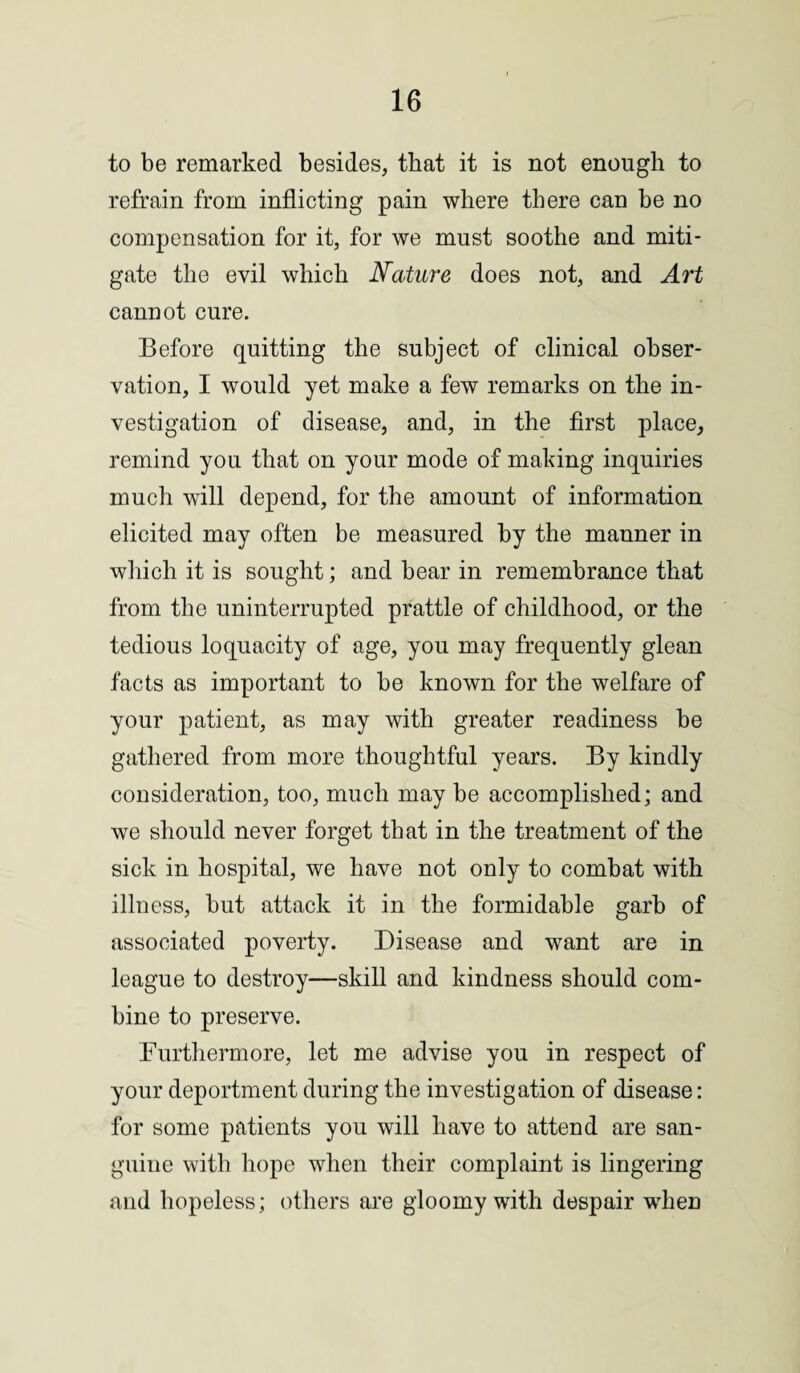 to be remarked besides, that it is not enough to refrain from inflicting pain where there can be no compensation for it, for we must soothe and miti¬ gate the evil which Nature does not, and Art cannot cure. Before quitting the subject of clinical obser¬ vation, I would yet make a few remarks on the in¬ vestigation of disease, and, in the first place, remind you that on your mode of making inquiries much will depend, for the amount of information elicited may often be measured by the manner in which it is sought; and bear in remembrance that from the uninterrupted prattle of childhood, or the tedious loquacity of age, you may frequently glean facts as important to be known for the welfare of your patient, as may with greater readiness be gathered from more thoughtful years. By kindly consideration, too, much may be accomplished; and we should never forget that in the treatment of the sick in hospital, we have not only to combat with illness, but attack it in the formidable garb of associated poverty. Disease and want are in league to destroy—skill and kindness should com¬ bine to preserve. Furthermore, let me advise you in respect of your deportment during the investigation of disease: for some patients you will have to attend are san¬ guine with hope when their complaint is lingering and hopeless; others are gloomy with despair when