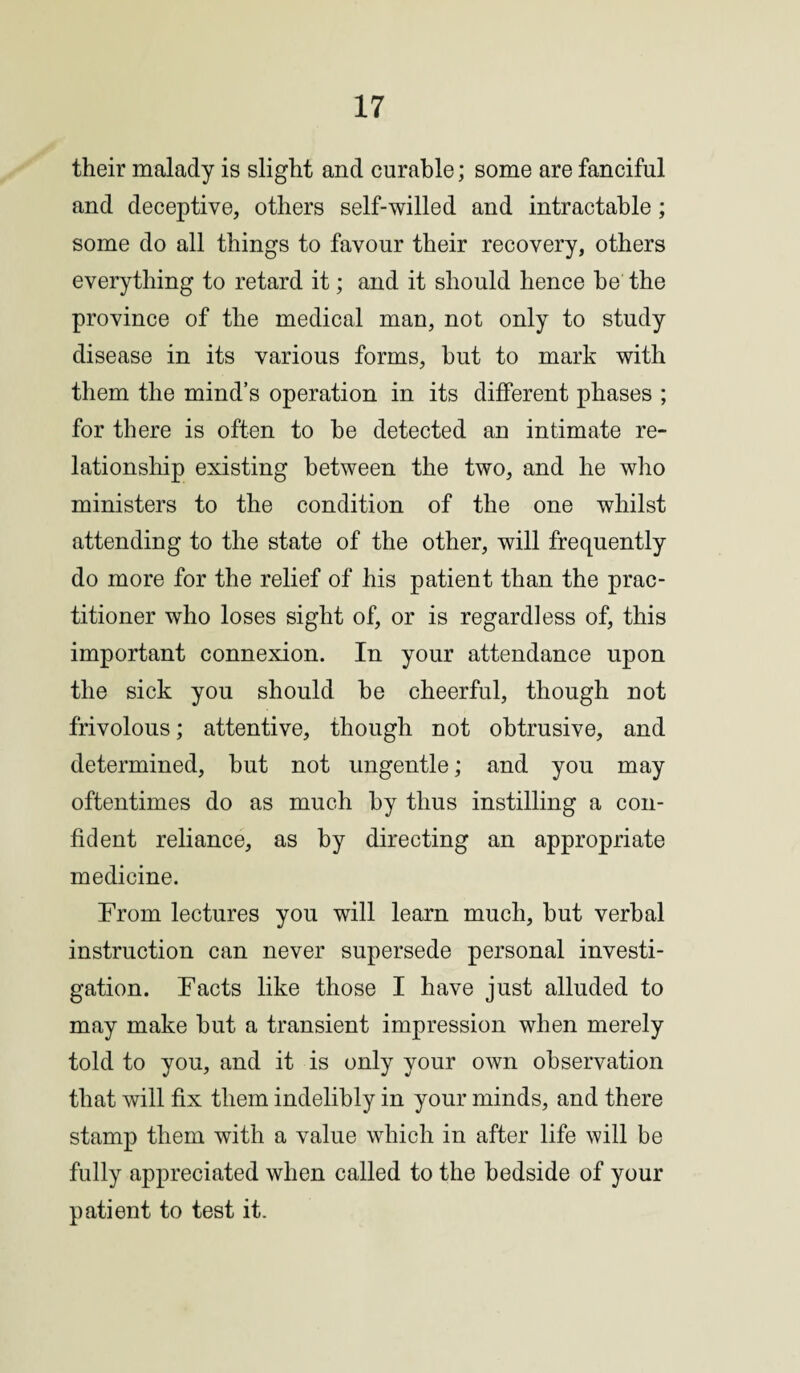 their malady is slight and curable; some are fanciful and deceptive, others self-willed and intractable; some do all things to favour their recovery, others everything to retard it; and it should hence be the province of the medical man, not only to study disease in its various forms, but to mark with them the mind’s operation in its different phases ; for there is often to be detected an intimate re¬ lationship existing between the two, and he who ministers to the condition of the one whilst attending to the state of the other, will frequently do more for the relief of his patient than the prac¬ titioner who loses sight of, or is regardless of, this important connexion. In your attendance upon the sick you should be cheerful, though not frivolous; attentive, though not obtrusive, and determined, but not ungentle; and you may oftentimes do as much by thus instilling a con¬ fident reliance, as by directing an appropriate medicine. From lectures you will learn much, but verbal instruction can never supersede personal investi¬ gation. Facts like those I have just alluded to may make but a transient impression when merely told to you, and it is only your own observation that will fix them indelibly in your minds, and there stamp them with a value which in after life will be fully appreciated when called to the bedside of your patient to test it.