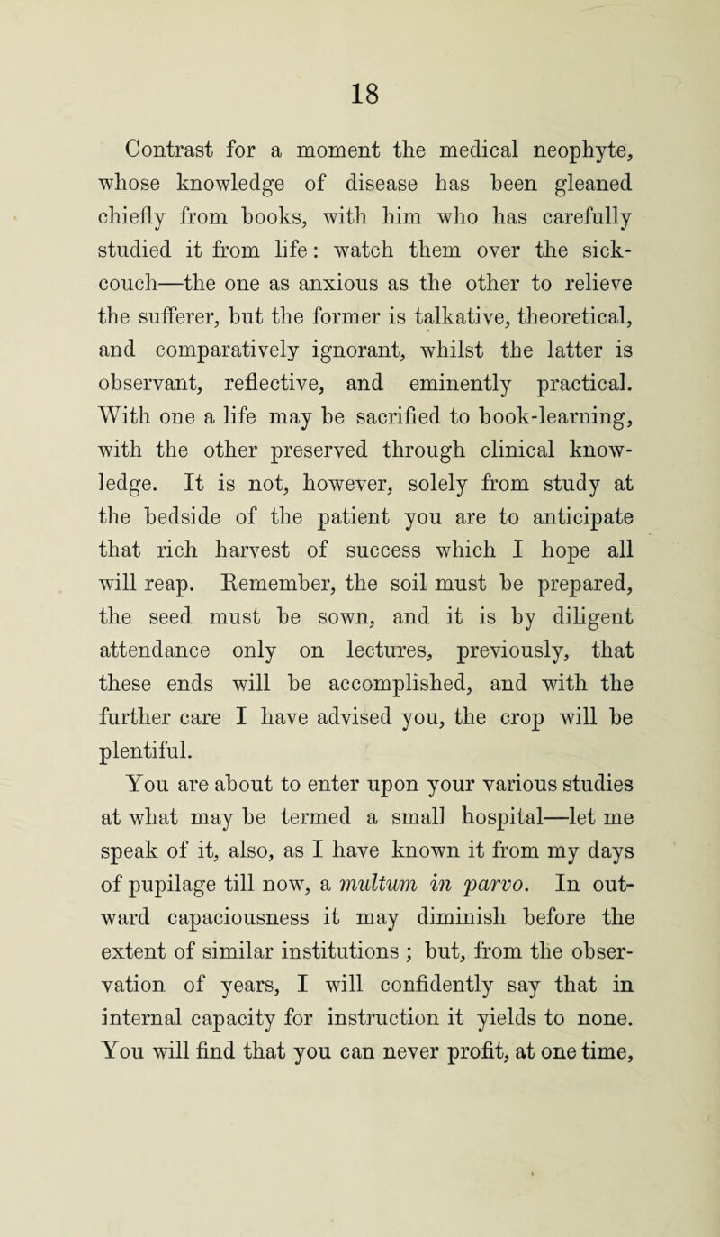 Contrast for a moment the medical neophyte, whose knowledge of disease has been gleaned chiefly from hooks, with him who has carefully studied it from life: watch them over the sick- couch—the one as anxious as the other to relieve the sufferer, but the former is talkative, theoretical, and comparatively ignorant, whilst the latter is observant, reflective, and eminently practical. With one a life may be sacrified to hook-learning, with the other preserved through clinical know¬ ledge. It is not, however, solely from study at the bedside of the patient you are to anticipate that rich harvest of success which I hope all will reap. Remember, the soil must he prepared, the seed must he sown, and it is by diligent attendance only on lectures, previously, that these ends will he accomplished, and with the further care I have advised you, the crop will be plentiful. You are about to enter upon your various studies at what may he termed a smal] hospital—let me speak of it, also, as I have known it from my days of pupilage till now, a multum in <parvo. In out¬ ward capaciousness it may diminish before the extent of similar institutions ; hut, from the obser¬ vation of years, I will confidently say that in internal capacity for instruction it yields to none. You will find that you can never profit, at one time,