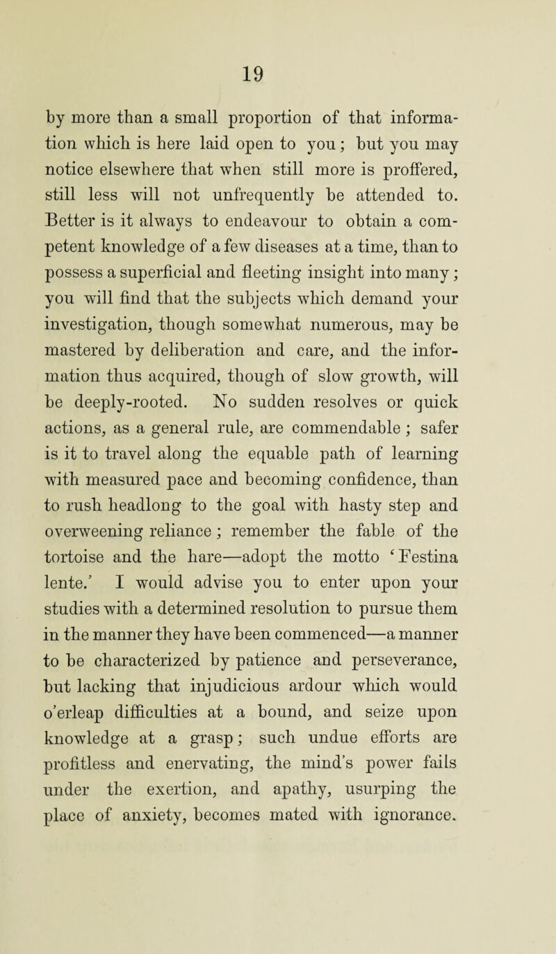 by more than a small proportion of that informa¬ tion which is here laid open to yon; but you may notice elsewhere that when still more is proffered, still less will not unfrequently be attended to. Better is it always to endeavour to obtain a com¬ petent knowledge of a few diseases at a time, than to possess a superficial and fleeting insight into many; you will find that the subjects which demand your investigation, though somewhat numerous, may be mastered by deliberation and care, and the infor¬ mation thus acquired, though of slow growth, will be deeply-rooted. No sudden resolves or quick actions, as a general rule, are commendable ; safer is it to travel along the equable path of learning with measured pace and becoming confidence, than to rush headlong to the goal with hasty step and overweening reliance ; remember the fable of the tortoise and the hare—adopt the motto ‘Eestina lente/ I would advise you to enter upon your studies with a determined resolution to pursue them in the manner they have been commenced—a manner to be characterized by patience and perseverance, but lacking that injudicious ardour which would o’erleap difficulties at a bound, and seize upon knowledge at a grasp; such undue efforts are profitless and enervating, the mind’s power fails under the exertion, and apathy, usurping the place of anxiety, becomes mated with ignorance.