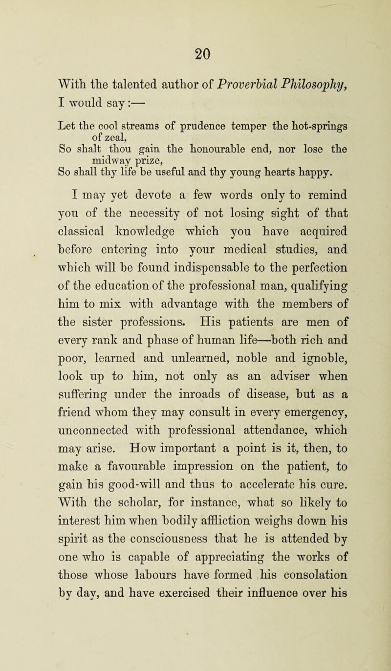 With the talented author of Proverbial Philosophy, I would say:— Let the cool streams of prudence temper the hot-springs of zeal, So shalt thou gain the honourable end, nor lose the midway prize, So shall thy life be useful and thy young hearts happy. I may yet devote a few words only to remind you of the necessity of not losing sight of that classical knowledge which you have acquired before entering into your medical studies, and which will be found indispensable to the perfection of the education of the professional man, qualifying him to mix with advantage with the members of the sister professions. His patients are men of every rank and phase of human life—both rich and poor, learned and unlearned, noble and ignoble, look up to him, not only as an adviser when suffering under the inroads of disease, but as a friend whom they may consult in every emergency, unconnected with professional attendance, which may arise. How important a point is it, then, to make a favourable impression on the patient, to gain his good-will and thus to accelerate his cure. With the scholar, for instance, what so likely to interest him when bodily affliction weighs down his spirit as the consciousness that he is attended by one who is capable of appreciating the works of those whose labours have formed his consolation by day, and have exercised their influence over his