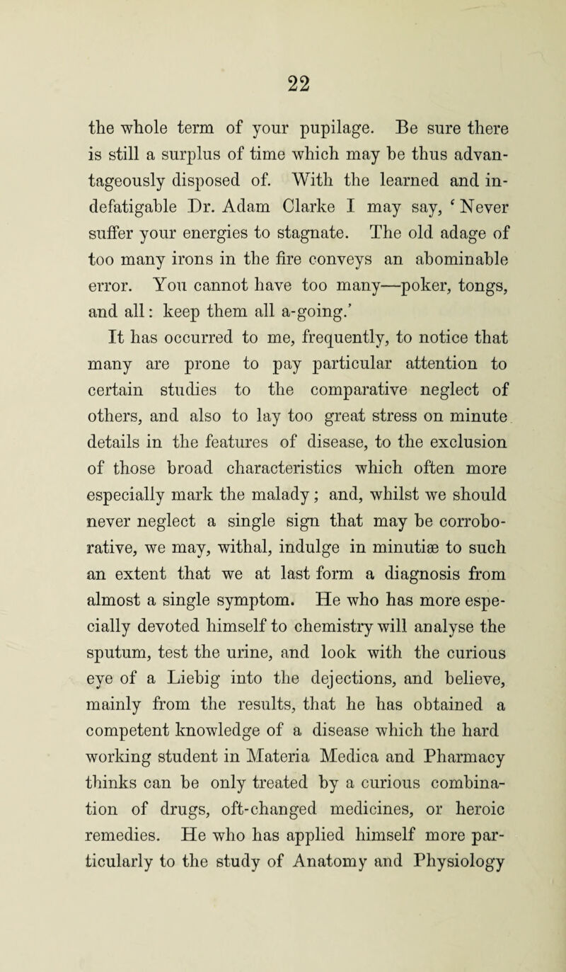 the whole term of your pupilage. Be sure there is still a surplus of time which may he thus advan¬ tageously disposed of. With the learned and in¬ defatigable Dr. Adam Clarke I may say, ‘ Never suffer your energies to stagnate. The old adage of too many irons in the fire conveys an abominable error. You cannot have too many—poker, tongs, and all: keep them all a-going.’ It has occurred to me, frequently, to notice that many are prone to pay particular attention to certain studies to the comparative neglect of others, and also to lay too great stress on minute details in the features of disease, to the exclusion of those broad characteristics which often more especially mark the malady; and, whilst we should never neglect a single sign that may he corrobo¬ rative, we may, withal, indulge in minutiae to such an extent that we at last form a diagnosis from almost a single symptom. He who has more espe¬ cially devoted himself to chemistry will analyse the sputum, test the urine, and look with the curious eye of a Liebig into the dejections, and believe, mainly from the results, that he has obtained a competent knowledge of a disease which the hard working student in Materia Medic a and Pharmacy thinks can be only treated by a curious combina¬ tion of drugs, oft-changed medicines, or heroic remedies. He who has applied himself more par¬ ticularly to the study of Anatomy and Physiology