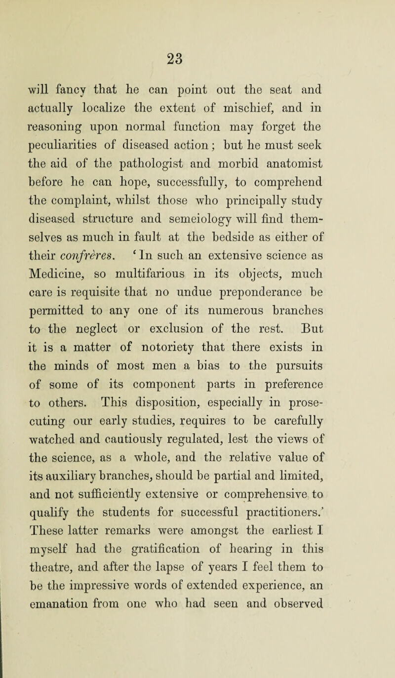 will fancy that he can point out the seat and actually localize the extent of mischief, and in reasoning upon normal function may forget the peculiarities of diseased action; hut he must seek the aid of the pathologist and morbid anatomist before he can hope, successfully, to comprehend the complaint, wdiilst those who principally study diseased structure and semeiology will find them¬ selves as much in fault at the bedside as either of their confreres. 1 In such an extensive science as Medicine, so multifarious in its objects, much care is requisite that no undue preponderance he permitted to any one of its numerous branches to the neglect or exclusion of the rest. But it is a matter of notoriety that there exists in the minds of most men a bias to the pursuits of some of its component parts in preference to others. This disposition, especially in prose¬ cuting our early studies, requires to he carefully watched and cautiously regulated, lest the views of the science, as a whole, and the relative value of its auxiliary branches, should be partial and limited, and not sufficiently extensive or comprehensive to qualify the students for successful practitioners/ These latter remarks were amongst the earliest I myself had the gratification of hearing in this theatre, and after the lapse of years I feel them to be the impressive words of extended experience, an emanation from one who had seen and observed