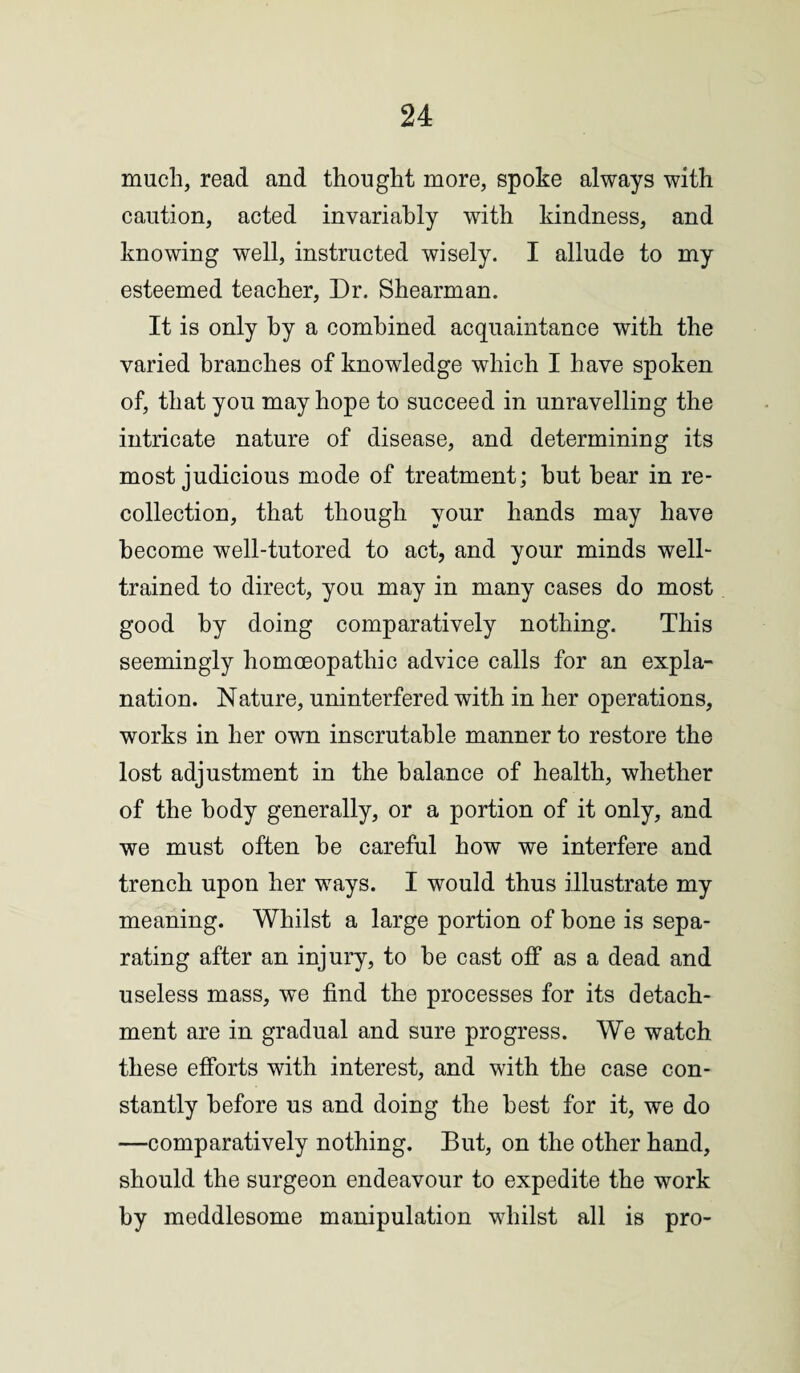 much, read and thought more, spoke always with caution, acted invariably with kindness, and knowing well, instructed wisely. I allude to my esteemed teacher, Dr. Shearman. It is only by a combined acquaintance with the varied branches of knowledge which I have spoken of, that you may hope to succeed in unravelling the intricate nature of disease, and determining its most judicious mode of treatment; hut hear in re¬ collection, that though your hands may have become well-tutored to act, and your minds well- trained to direct, you may in many cases do most good by doing comparatively nothing. This seemingly homoeopathic advice calls for an expla¬ nation. Nature, uninterfered with in her operations, works in her own inscrutable manner to restore the lost adjustment in the balance of health, whether of the body generally, or a portion of it only, and we must often be careful how we interfere and trench upon her ways. I would thus illustrate my meaning. Whilst a large portion of bone is sepa¬ rating after an injury, to be cast off as a dead and useless mass, we find the processes for its detach¬ ment are in gradual and sure progress. We watch these efforts with interest, and with the case con¬ stantly before us and doing the best for it, we do —comparatively nothing. But, on the other hand, should the surgeon endeavour to expedite the work by meddlesome manipulation whilst all is pro-