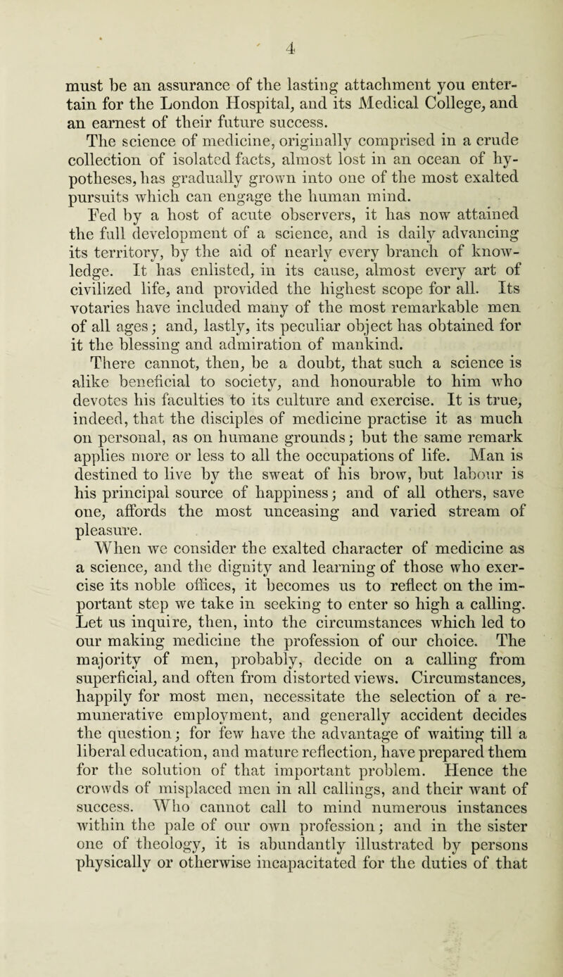 must be an assurance of the lasting attachment you enter¬ tain for the London Hospital, and its Medical College, and an earnest of their future success. The science of medicine, originally comprised in a crude collection of isolated facts, almost lost in an ocean of hy¬ potheses, has gradually grown info one of the most exalted pursuits which can engage the human mind. Fed by a host of acute observers, it has now attained the full development of a science, and is daily advancing its territory, by the aid of nearly every branch of know¬ ledge. It has enlisted, in its cause, almost every art of civilized life, and provided the highest scope for all. Its votaries have included many of the most remarkable men of all ages; and, lastly, its peculiar object has obtained for it the blessing and admiration of mankind. There cannot, then, be a doubt, that such a science is alike beneficial to society, and honourable to him who devotes his faculties to its culture and exercise. It is true, indeed, that the disciples of medicine practise it as much on personal, as on humane grounds; but the same remark applies more or less to all the occupations of life. Man is destined to live by the swreat of his brow, but labour is «/ * his principal source of happiness; and of all others, save one, affords the most unceasing and varied stream of pleasure. When we consider the exalted character of medicine as a science, and the dignity and learning of those who exer¬ cise its noble offices, it becomes us to reflect on the im¬ portant step we take in seeking to enter so high a calling. Let us inquire, then, into the circumstances which led to our making medicine the profession of our choice. The majority of men, probably, decide on a calling from superficial, and often from distorted views. Circumstances, happily for most men, necessitate the selection of a re¬ munerative employment, and generally accident decides the question; for few have the advantage of waiting till a liberal education, and mature reflection, have prepared them for the solution of that important problem. Hence the crowds of misplaced men in all callings, and their want of success. Who cannot call to mind numerous instances within the pale of our own profession; and in the sister one of theology, it is abundantly illustrated by persons physically or otherwise incapacitated for the duties of that