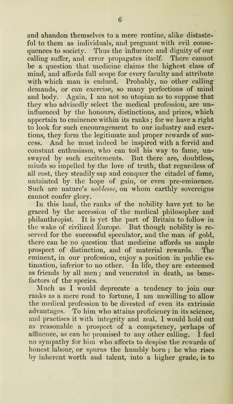 and abandon themselves to a mere routine, alike distaste¬ ful to them as individuals, and pregnant with evil conse¬ quences to society. Thus the influence and dignity of our calling suffer, and error propagates itself. There cannot be a question that medicine claims the highest class of mind, and affords full scope for every faculty and attribute with which man is endued. Probably, no other calling demands, or can exercise, so many perfections of mind and body. Again, I am not so utopian as to suppose that they who advisedly select the medical profession, are un¬ influenced by the honours, distinctions, and prizes, which appertain to eminence within its ranks; for we have a right to look for such encouragement to our industry and exer¬ tions, they form the legitimate and proper rewards of suc¬ cess. And he must indeed be inspired with a fervid and constant enthusiasm, who can toil his way to fame, un¬ swayed by such excitements. But there are, doubtless, minds so impelled by the love of truth, that regardless of all cost, they steadily sap and conquer the citadel of fame, untainted by the hope of gain, or even pre-eminence. Such are nature’s noblesse, on whom earthly sovereigns cannot confer glory. In this land, the ranks of the nobility have yet to be graced by the accession of the medical philosopher and philanthropist. It is yet the part of Britain to follow in the wake of civilized Europe. But though nobility is re¬ served for the successful speculator, and the man of gold, there can be no question that medicine affords us ample prospect of distinction, and of material rewards. The eminent, in our profession, enjoy a position in public es¬ timation, inferior to no other. In life, they are esteemed as friends by all men; and venerated in death, as bene¬ factors of the species. Much as I would deprecate a tendency to join our ranks as a mere road to fortune, I am unwilling to allow the medical profession to be divested of even its extrinsic advantages. To him who attains proficiency in its science, and practises it with integrity and zeal, I would hold out as reasonable a prospect of a competency, perhaps of affluence, as can be promised to any other calling. I feel no sympathy for him who affects to despise the rewards of honest labour, or spurns the humbly born ; he who rises by inherent worth and talent, into a higher grade, is to