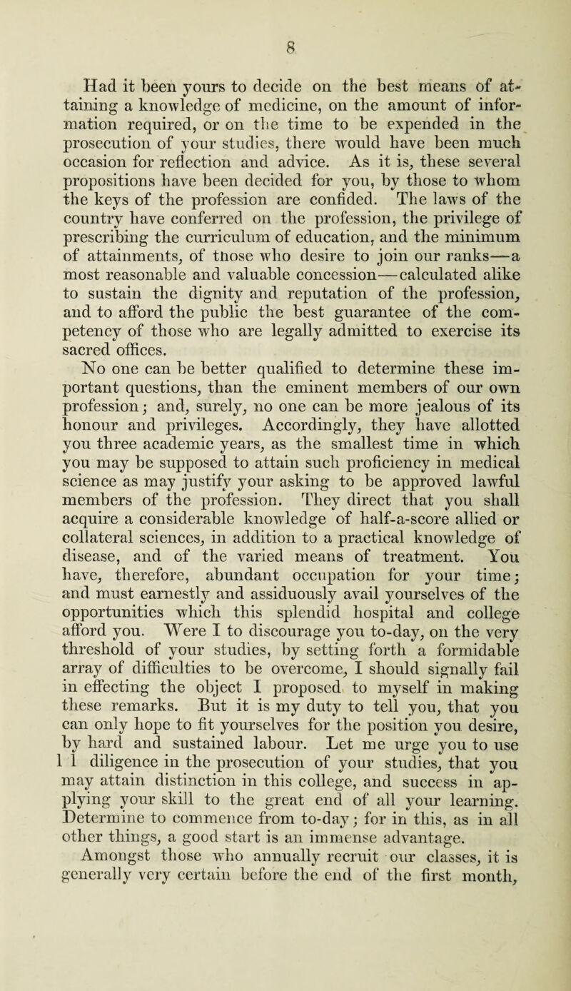 Had it been yours to decide on the best means of at* taining a knowledge of medicine, on the amount of infor¬ mation required, or on the time to be expended in the prosecution of your studies, there would have been much occasion for reflection and advice. As it is, these several propositions have been decided for you, by those to whom the keys of the profession are confided. The laws of the country have conferred on the profession, the privilege of prescribing the curriculum of education, and the minimum of attainments, of tnose who desire to join our ranks—a most reasonable and valuable concession—calculated alike to sustain the dignity and reputation of the profession, and to afford the public the best guarantee of the com¬ petency of those who are legally admitted to exercise its sacred offices. No one can be better qualified to determine these im¬ portant questions, than the eminent members of our own profession; and, surely, no one can be more jealous of its honour and privileges. Accordingly, they have allotted you three academic years, as the smallest time in which you may be supposed to attain such proficiency in medical science as may justify your asking to be approved lawful members of the profession. They direct that you shall acquire a considerable knowledge of half-a-score allied or collateral sciences, in addition to a practical knowledge of disease, and of the varied means of treatment. You have, therefore, abundant occupation for your time; and must earnestly and assiduously avail yourselves of the opportunities which this splendid hospital and college afford you. Were I to discourage you to-day, on the very threshold of your studies, by setting forth a formidable array of difficulties to be overcome, I should signally fail in effecting the object I proposed to myself in making these remarks. But it is my duty to tell you, that you can only hope to fit yourselves for the position you desire, by hard and sustained labour. Let me urge you to use 1 1 diligence in the prosecution of your studies, that you may attain distinction in this college, and success in ap¬ plying your skill to the great end of all your learning. Determine to commence from to-day; for in this, as in all other things, a good start is an immense advantage. Amongst those who annually recruit our classes, it is generally very certain before the end of the first month.