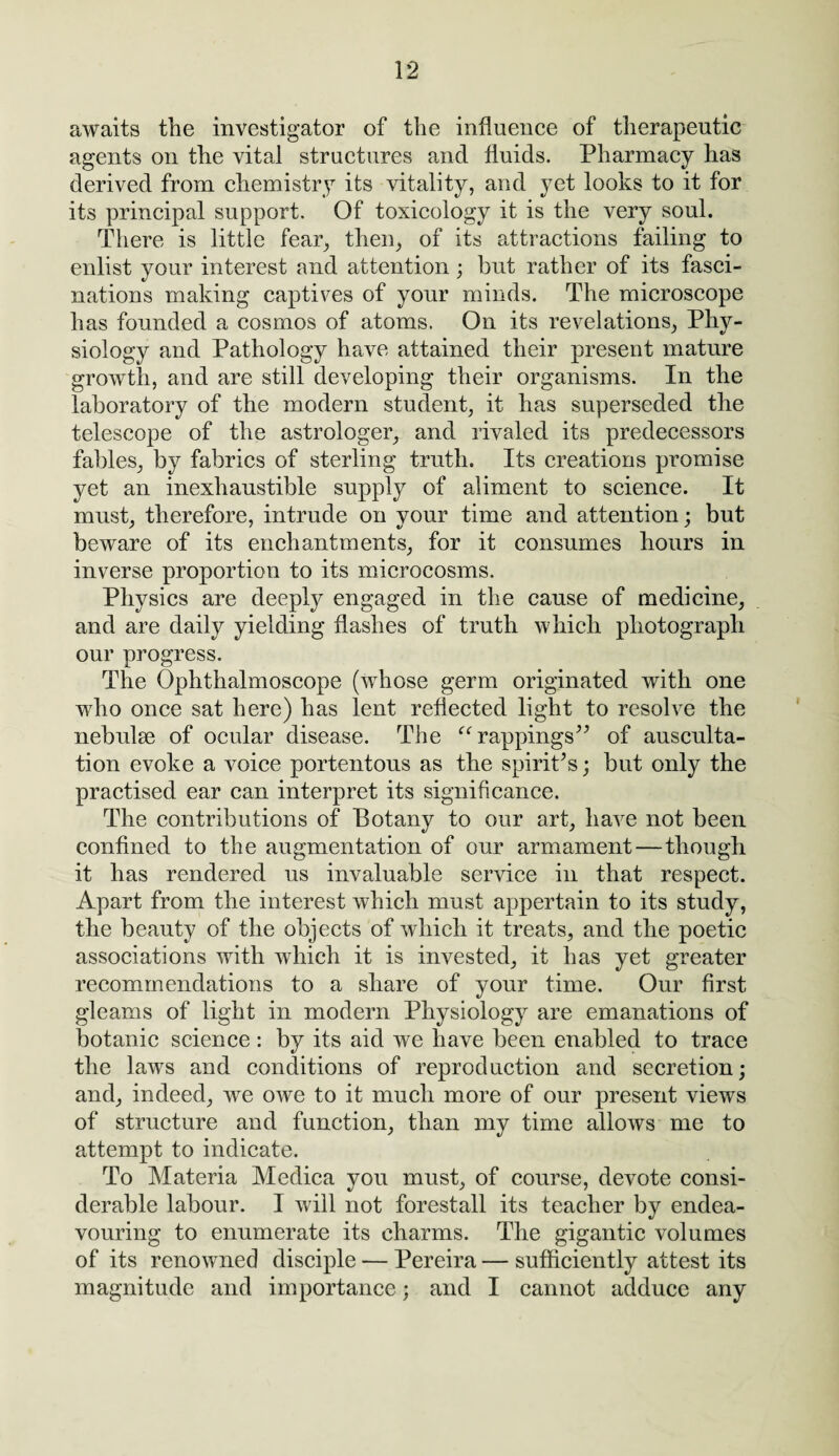 awaits the investigator of the influence of therapeutic agents on the vital structures and fluids. Pharmacy has derived from chemistry its vitality, and yet looks to it for its principal support. Of toxicology it is the very soul. There is little fear, then, of its attractions failing to enlist your interest and attention; but rather of its fasci¬ nations making captives of your minds. The microscope has founded a cosmos of atoms. On its revelations, Phy¬ siology and Pathology have attained their present mature growth, and are still developing their organisms. In the laboratory of the modern student, it has superseded the telescope of the astrologer, and rivaled its predecessors fables, by fabrics of sterling truth. Its creations promise yet an inexhaustible supply of aliment to science. It must, therefore, intrude on your time and attention; but beware of its enchantments, for it consumes hours in inverse proportion to its microcosms. Physics are deeply engaged in the cause of medicine, and are daily yielding flashes of truth which photograph our progress. The Ophthalmoscope (whose germ originated with one who once sat here) has lent reflected light to resolve the nebulae of ocular disease. The “rappings” of ausculta¬ tion evoke a voice portentous as the spirit's; but only the practised ear can interpret its significance. The contributions of Botany to our art, have not been confined to the augmentation of our armament—though it has rendered us invaluable service in that respect. Apart from the interest which must appertain to its study, the beauty of the objects of which it treats, and the poetic associations with which it is invested, it has yet greater recommendations to a share of your time. Our first gleams of light in modern Physiology are emanations of botanic science: by its aid we have been enabled to trace the laws and conditions of reproduction and secretion; and, indeed, we owe to it much more of our present views of structure and function, than my time allows me to attempt to indicate. To Materia Medica you must, of course, devote consi¬ derable labour. I will not forestall its teacher by endea¬ vouring to enumerate its charms. The gigantic volumes of its renowned disciple — Pereira — sufficiently attest its magnitude and importance; and I cannot adduce any