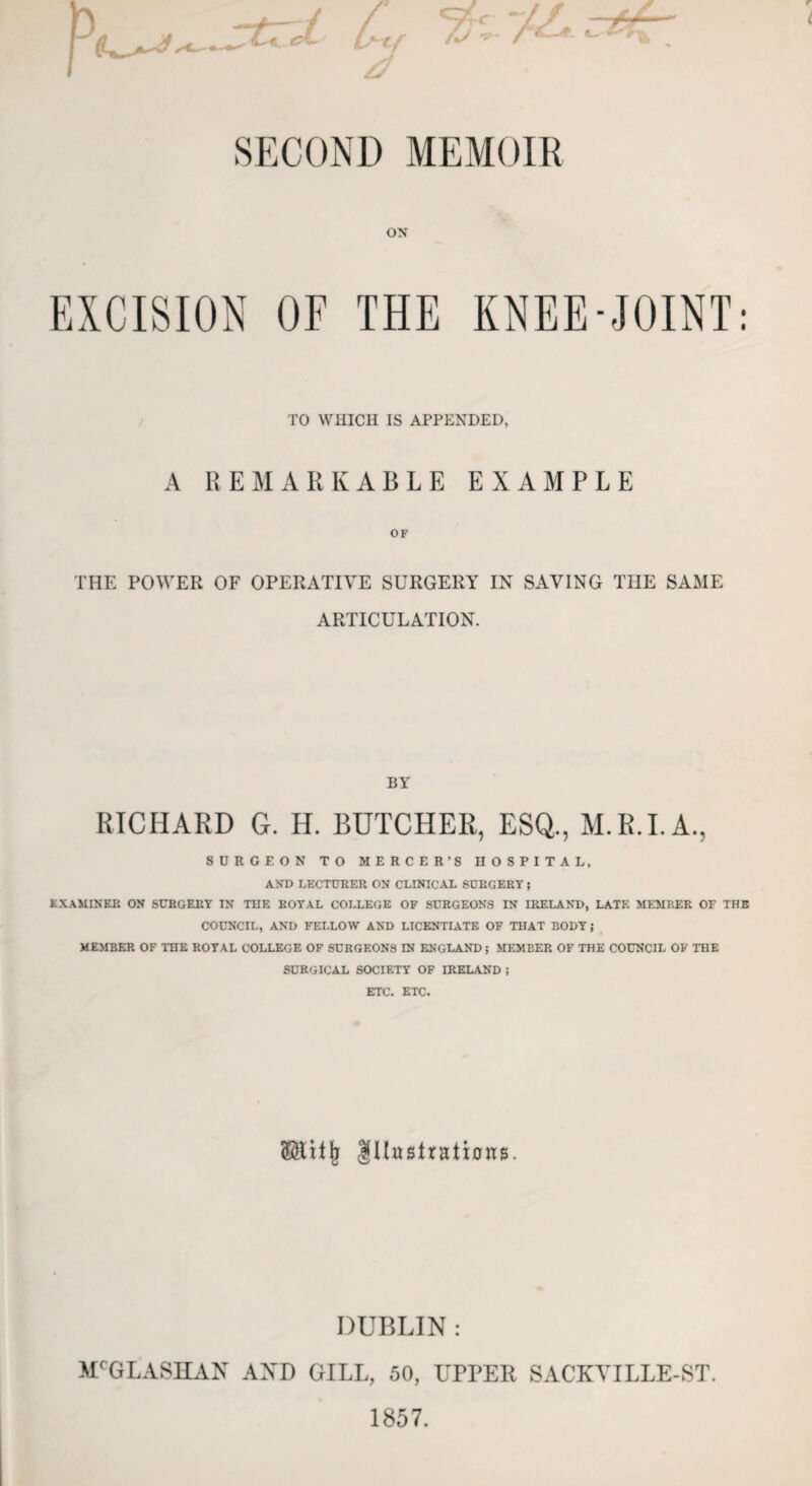 -trJL Ctf & SECOND MEMOIR ON EXCISION OF THE KNEE-JOINT: TO WHICH IS APPENDED, A REMARKABLE EXAMPLE OF THE POWER OF OPERATIVE SURGERY IN SAVING THE SAME ARTICULATION. P^ BY RICHARD G. II. BUTCHER, ESQ., M.R.I.A., SURGEON TO MERCER’S HOSPITAL, AND LECTURER ON CLINICAL SURGERY ; EXAMINER ON SURGERY IN THE ROYAL COLLEGE OF SURGEONS IN IRELAND, LATE MEMBER OF THE COUNCIL, AND FELLOW AND LICENTIATE OF THAT BODY; MEMBER OF THE ROYAL COLLEGE OF SURGEONS IN ENGLAND; MEMBER OF THE COUNCIL OF THE SURGICAL SOCIETY OF IRELAND ; ETC. ETC. (Slitji Illustrations. DUBLIN : MCGLASHAN AND GILL, 50, UPPER SACKYILLE-ST. 1857.