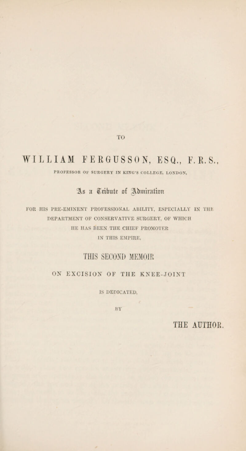 TO WILLIAM FERGUSSON, ESQ., E.R.S., PROFESSOR OF SURGERY IN KING’S COLLEGE, LONDON, As a tribute of ^miration FOR HIS PRE-EMINENT PROFESSIONAL ABILITY, ESPECIALLY IN THE DEPARTMENT OF CONSERVATIVE SURGERY, OF WHICH IIE HAS BEEN THE CHIEF PROMOTER IN THIS EMPIRE, THIS SECOND MEMOIR ON EXCISION OF THE KNEE-JOINT IS DEDICATED, BY THE AUTHOR.