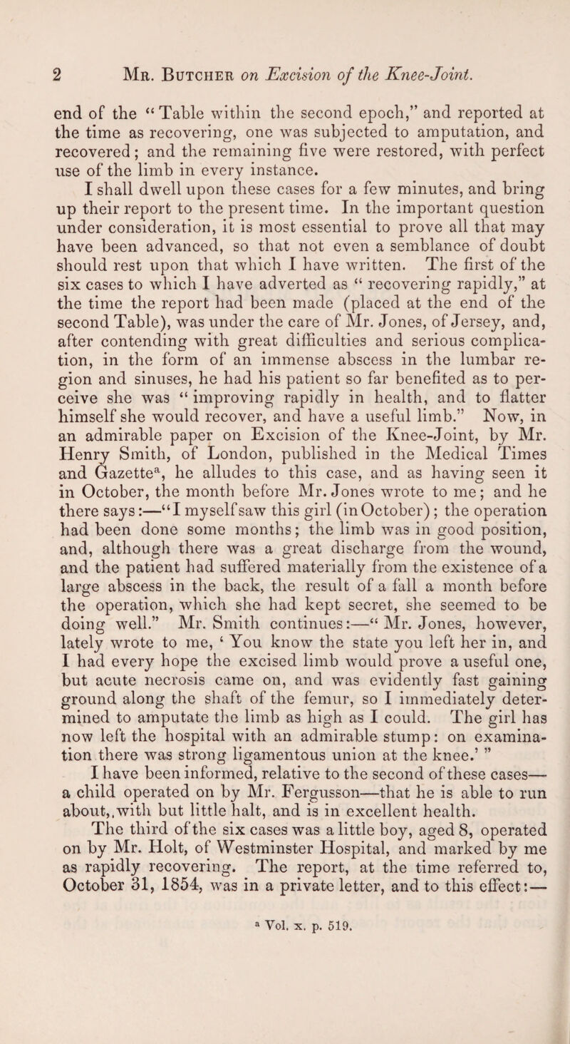 end of the “Table within the second epoch,” and reported at the time as recovering, one was subjected to amputation, and recovered; and the remaining five were restored, with perfect use of the limb in every instance. I shall dwell upon these cases for a few minutes, and bring up their report to the present time. In the important question under consideration, it is most essential to prove all that may have been advanced, so that not even a semblance of doubt should rest upon that which I have written. The first of the six cases to which I have adverted as “ recovering rapidly,” at the time the report had been made (placed at the end of the second Table), wras under the care of Mr. Jones, of Jersey, and, after contending with great difficulties and serious complica¬ tion, in the form of an immense abscess in the lumbar re¬ gion and sinuses, he had his patient so far benefited as to per¬ ceive she was “ improving rapidly in health, and to flatter himself she would recover, and have a useful limb.” Now, in an admirable paper on Excision of the Knee-Joint, by Mr. Henry Smith, of London, published in the Medical Times and Gazettea, he alludes to this case, and as having seen it in October, the month before Mr. Jones wrote to me; and he there says:—“I myself saw this girl (in October) ; the operation had been done some months; the limb was in good position, and, although there was a great discharge from the wound, and the patient had suffered materially from the existence of a large abscess in the back, the result of a fall a month before the operation, which she had kept secret, she seemed to be doing well.” Mr. Smith continues:—“ Mr. Jones, however, lately wrote to me, ‘ You know the state you left her in, and I had every hope the excised limb would prove a useful one, but acute necrosis came on, and was evidently fast gaining ground along the shaft of the femur, so I immediately deter¬ mined to amputate the limb as high as I could. The girl has now left the hospital with an admirable stump: on examina¬ tion there was strong ligamentous union at the knee.’ ” I have been informed, relative to the second of these cases— a child operated on by Mr. Fergusson—that he is able to run about,.with but little halt, and is in excellent health. The third of the six cases was a little boy, aged 8, operated on by Mr. Holt, of Westminster Hospital, and marked by me as rapidly recovering. The report, at the time referred to, October 31, 1854, was in a private letter, and to this effect:— a Vol. x. p. 519.