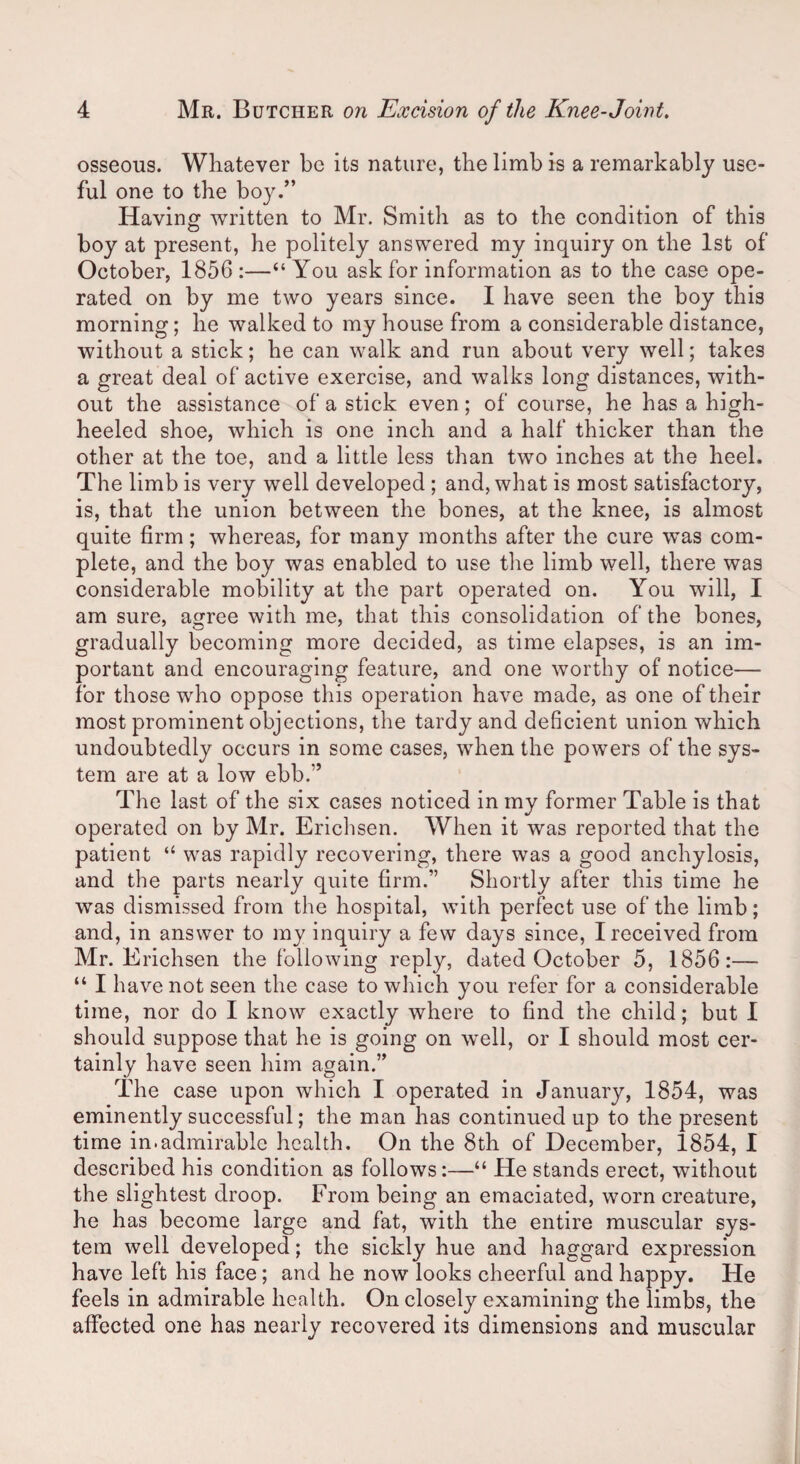 osseous. Whatever be its nature, the limb is a remarkably use¬ ful one to the boy.” Having written to Mr. Smith as to the condition of this boy at present, he politely answered my inquiry on the 1st of October, 1856:—“You ask for information as to the case ope¬ rated on by me two years since. I have seen the boy this morning; he walked to my house from a considerable distance, without a stick; he can walk and run about very well; takes a great deal of active exercise, and walks long distances, with¬ out the assistance of a stick even; of course, he has a high- heeled shoe, which is one inch and a half thicker than the other at the toe, and a little less than two inches at the heel. The limb is very well developed ; and, what is most satisfactory, is, that the union between the bones, at the knee, is almost quite firm; whereas, for many months after the cure was com¬ plete, and the boy was enabled to use the limb well, there was considerable mobility at the part operated on. You will, I am sure, agree with me, that this consolidation of the bones, gradually becoming more decided, as time elapses, is an im¬ portant and encouraging feature, and one worthy of notice— for those who oppose this operation have made, as one of their most prominent objections, the tardy and deficient union which undoubtedly occurs in some cases, when the powers of the sys¬ tem are at a low ebb.” The last of the six cases noticed in my former Table is that operated on by Mr. Erichsen. When it was reported that the patient “ was rapidly recovering, there was a good anchylosis, and the parts nearly quite firm.” Shortly after this time he was dismissed from the hospital, with perfect use of the limb; and, in answer to my inquiry a few days since, I received from Mr. Erichsen the following reply, dated October 5, 1856:— “ I have not seen the case to which you refer for a considerable time, nor do I know exactly where to find the child; but I should suppose that he is going on well, or I should most cer¬ tainly have seen him again.” The case upon which I operated in January, 1854, was eminently successful; the man has continued up to the present time in.admirable health. On the 8th of December, 1854, I described his condition as follows:—“ He stands erect, without the slightest droop. From being an emaciated, worn creature, he has become large and fat, with the entire muscular sys¬ tem well developed; the sickly hue and haggard expression have left his face ; and he now looks cheerful and happy. He feels in admirable health. On closely examining the limbs, the affected one has nearly recovered its dimensions and muscular