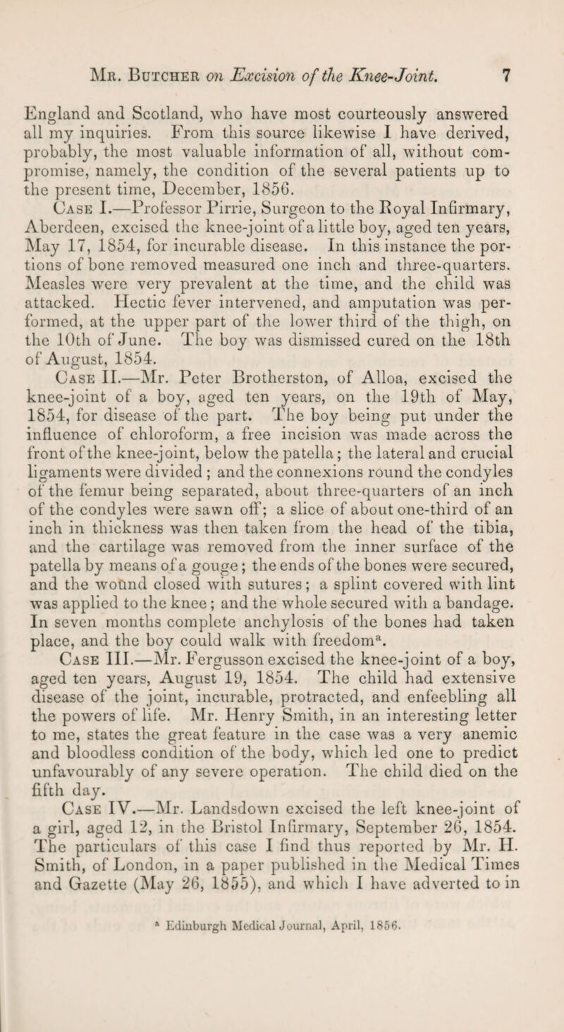 England and Scotland, who have most courteously answered all my inquiries. From this source likewise I have derived, probably, the most valuable information of all, without com¬ promise, namely, the condition of the several patients up to the present time, December, 185G. Case I.—Professor Pirrie, Surgeon to the Boyal Infirmary, Aberdeen, excised the knee-joint of a little boy, aged ten years, May 17, 1854, for incurable disease. In this instance the por¬ tions of bone removed measured one inch and three-quarters. Measles were very prevalent at the time, and the child was attacked. Hectic fever intervened, and amputation was per¬ formed, at the upper part of the lower third of the thigh, on the 10th of June. The boy was dismissed cured on the 18th of August, 1854. Case II.—Mr. Peter Brotherston, of Alloa, excised the knee-joint of a boy, aged ten years, on the 19th of May, 1854, for disease of the part. The boy being put under the influence of chloroform, a free incision was made across the front of the knee-joint, below the patella; the lateral and crucial ligaments were divided ; and the connexions round the condyles of the femur being separated, about three-quarters of an inch of the condyles wrere sawn off; a slice of about one-third of an inch in thickness was then taken from the head of the tibia, and the cartilage was removed from the inner surface of the patella by means of a gouge; the ends of the bones were secured, and the wotmd closed with sutures; a splint covered with lint was applied to the knee ; and the whole secured with a bandage. In seven months complete anchylosis of the bones had taken place, and the boy could walk with freedoms Case III.—Mr. Fergusson excised the knee-joint of a boy, aged ten years, August 19, 1854. The child had extensive disease of the joint, incurable, protracted, and enfeebling all the powers of life. Mr. Henry Smith, in an interesting letter to me, states the great feature in the case was a very anemic and bloodless condition of the body, which led one to predict unfavourably of any severe operation. The child died on the fifth day. Case IV.—Mr. Landsdown excised the left knee-joint of a girl, aged 12, in the Bristol Infirmary, September 2G, 1854. The particulars of this case I find thus reported by Mr. II. Smith, of London, in a paper published in the Medical Times and Gazette (May 26, 1855), and which I have adverted to in a Edinburgh Medical Journal, April, 1856.