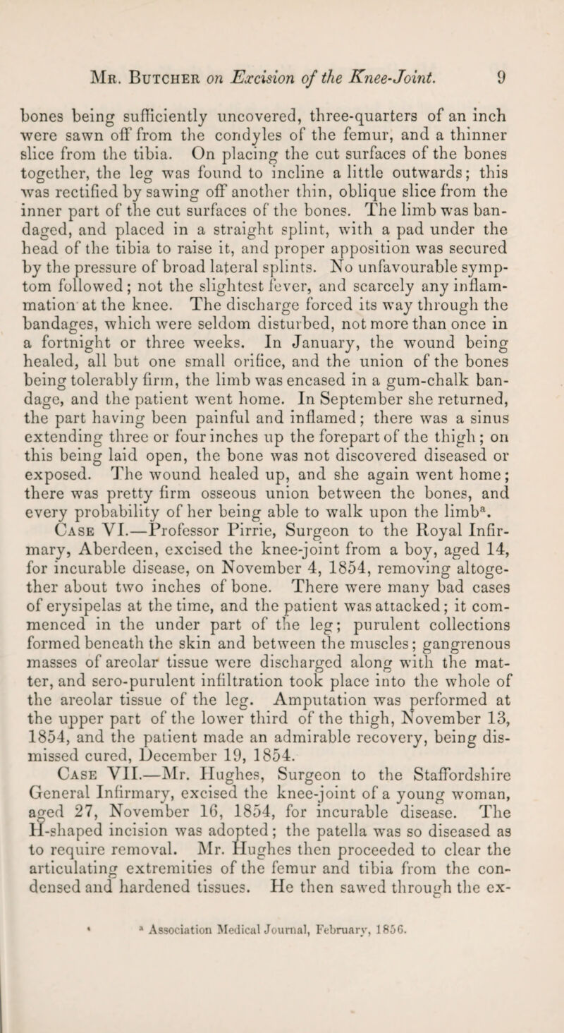 bones being sufficiently uncovered, three-quarters of an inch were sawn off from the condyles of the femur, and a thinner slice from the tibia. On placing the cut surfaces of the bones together, the leg was found to incline a little outwards; this was rectified by sawing off another thin, oblique slice from the inner part of the cut surfaces of the bones. The limb was ban¬ daged, and placed in a straight splint, with a pad under the head of the tibia to raise it, and proper apposition was secured by the pressure of broad lateral splints. No unfavourable symp¬ tom followed; not the slightest fever, and scarcely any inflam¬ mation at the knee. The discharge forced its way through the bandages, which were seldom disturbed, not more than once in a fortnight or three wTeeks. In January, the wound being healed, all but one small orifice, and the union of the bones being tolerably firm, the limb was encased in a gum-chalk ban¬ dage, and the patient went home. In September she returned, the part having been painful and inflamed; there was a sinus extending three or four inches up the forepart of the thigh; on this being laid open, the bone was not discovered diseased or exposed. The wound healed up, and she again went home; there was pretty firm osseous union between the bones, and every probability of her being able to walk upon the limba. Case VI.—Professor Pirrie, Surgeon to the Royal Infir¬ mary, Aberdeen, excised the knee-joint from a boy, aged 14, for incurable disease, on November 4, 1854, removing altoge¬ ther about two inches of bone. There wrere many bad cases of erysipelas at the time, and the patient was attacked; it com¬ menced in the under part of the leg; purulent collections formed beneath the skin and between the muscles; gangrenous masses of areolar tissue were discharged along with the mat¬ ter, and sero-purulent infiltration took place into the whole of the areolar tissue of the leg. Amputation was performed at the upper part of the lower third of the thigh, November 13, 1854, and the patient made an admirable recovery, being dis¬ missed cured, December 19, 1854. Case VII.—Mr. Hughes, Surgeon to the Staffordshire General Infirmary, excised the knee-joint of a young woman, aged 27, November 16, 1854, for incurable disease. The 11-shaped incision wTas adopted; the patella -was so diseased as to require removal. Mr. Hughes then proceeded to clear the articulating extremities of the femur and tibia from the con¬ densed and hardened tissues. He then sawed through the ex- % * Association Medical Journal, February, 1856.