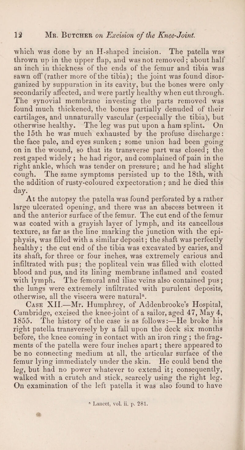 which was done by an H-shaped incision. The patella was thrown up in the upper flap, and was not removed; about half an inch in thickness of the ends of the femur and tibia was sawn off (rather more of the tibia) ; the joint was found disor¬ ganized by suppuration in its cavity, but the bones were only secondarily affected, and were partly healthy when cut through. The synovial membrane investing the parts removed was found much thickened, the bones partially denuded of their cartilages, and unnaturally vascular (especially the tibia), but otherwise healthy. The leg was put upon a ham splint. On the 15th he was much exhausted by the profuse discharge: the face pale, and eyes sunken; some union had been going on in the wound, so that its transverse part wTas closed; the rest gaped widely ; he had rigor, and complained of pain in the right ankle, which was tender on pressure; and he had slight cough. The same symptoms persisted up to the 18th, with the addition of rusty-coloured expectoration; and he died this day. At the autopsy the patella was found perforated by a rather large ulcerated opening, and there was an abscess between it and the anterior surface of the femur. The cut end of the femur was coated with a grayish layer of lymph, and its cancellous texture, as far as the line marking the junction with the epi¬ physis, was filled with a similar deposit; the shaft was perfectly healthy ; the cut end of the tibia was excavated by caries, and its shaft, for three or four inches, was extremely carious and infiltrated with pus; the popliteal vein was filled with clotted blood and pus, and its lining membrane inflamed and coated with lymph. The femoral and iliac veins also contained pus; the lungs were extremely infiltrated with purulent deposits, otherwise, all the viscera were natural^ Case XII.—Mr. Humphrey, of Addenbrooke’s Hospital, Cambridge, excised the knee-joint of a sailor, aged 47, May 4, 1855. The history of the case is as follows:—He broke his right patella transversely by a fall upon the deck six months before, the knee coming in contact with an iron ring ; the frag¬ ments of the patella were four inches apart; there appeared to be no connecting medium at all, the articular surface of the femur lying immediately under the skin. He could bend the leg, but had no power whatever to extend it; consequently, walked with a crutch and stick, scarcely using the right leg. On examination of the left patella it was also found to have