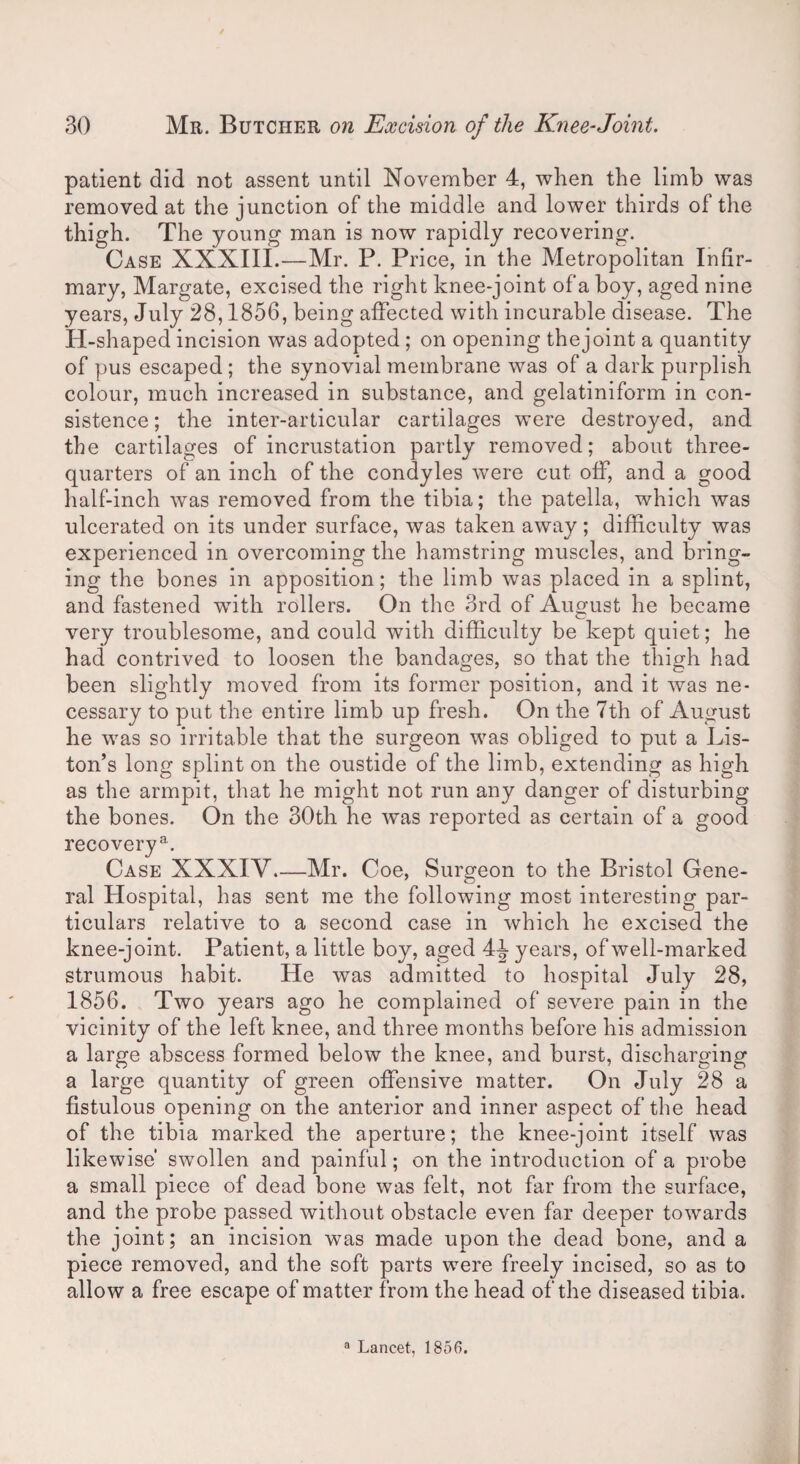 patient did not assent until November 4, when the limb was removed at the junction of the middle and lower thirds of the thigh. The young man is now rapidly recovering. Case XXXIli.—Mr. P. Price, in the Metropolitan Infir¬ mary, Margate, excised the right knee-joint of a boy, aged nine years, July 28,1856, being affected with incurable disease. The H-shaped incision was adopted ; on opening thejoint a quantity of pus escaped; the synovial membrane was of a dark purplish colour, much increased in substance, and gelatiniform in con¬ sistence; the inter-articular cartilages were destroyed, and the cartilages of incrustation partly removed; about three- quarters of an inch of the condyles were cut off, and a good half-inch was removed from the tibia; the patella, which was ulcerated on its under surface, was taken away; difficulty was experienced in overcoming the hamstring muscles, and bring¬ ing the bones in apposition; the limb was placed in a splint, and fastened wfith rollers. On the 3rd of August he became very troublesome, and could with difficulty be kept quiet; he had contrived to loosen the bandages, so that the thigh had been slightly moved from its former position, and it was ne¬ cessary to put the entire limb up fresh. On the 7th of August he was so irritable that the surgeon was obliged to put a Lis¬ ton’s long splint on the oustide of the limb, extending as high as the armpit, that he might not run any danger of disturbing the bones. On the 30th he was reported as certain of a good recovery3. Case XXXIV_Mr. Coe, Surgeon to the Bristol Gene¬ ral Hospital, has sent me the following most interesting par¬ ticulars relative to a second case in which he excised the knee-joint. Patient, a little boy, aged 4J years, of well-marked strumous habit. He was admitted to hospital July 28, 1856. Two years ago he complained of severe pain in the vicinity of the left knee, and three months before his admission a large abscess formed below the knee, and burst, discharging a large quantity of green offensive matter. On July 28 a fistulous opening on the anterior and inner aspect of the head of the tibia marked the aperture; the knee-joint itself was likewise’ swollen and painful; on the introduction of a probe a small piece of dead bone was felt, not far from the surface, and the probe passed without obstacle even far deeper towards the joint; an incision was made upon the dead bone, and a piece removed, and the soft parts were freely incised, so as to allow a free escape of matter from the head of the diseased tibia.