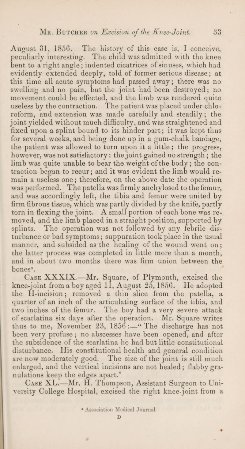 August 31, 1856. The history of this case is, I conceive, peculiarly interesting. The child was admitted with the knee bent to a right angle; indented cicatrices of sinuses, which had evidently extended deeply, told of former serious disease; at this time all acute symptoms had passed away; there was no swelling and no pain, but the joint had been destroyed; no movement could be effected, and the limb was rendered quite useless by the contraction. The patient was placed under chlo¬ roform, and extension was made carefully and steadily; the joint yielded without much difficulty, and was straightened and fixed upon a splint bound to its hinder part; it was kept thus for several -weeks, and being done up in a gum-chalk bandage, the patient was allowed to turn upon it a little; the progress, however, was not satisfactory: the joint gained no strength ; the limb was quite unable to bear the weight of the body ; the con¬ traction began to recur; and it was evident the limb would re¬ main a useless one; therefore, on the above date the operation was performed. The patella was firmly anchylosed to the femur, and was accordingly left, the tibia and femur were united by firm fibrous tissue, which was partly divided by the knife, partly torn in flexing the joint. A small portion of each bone was re¬ moved, and the limb placed in a straight position, supported by splints. The operation was not followed by any febrile dis¬ turbance or bad symptoms; suppuration took place in the usual manner, and subsided as the healing of the wound went on; the latter process was completed in little more than a month, and in about two months there was firm union between the boncsa. Case XXXIX.—Mr. Square, of Plymouth, excised the knee-joint from a boy aged 11, August 25,1856. lie adopted the 11-incision; removed a thin slice from the patella, a quarter of an inch of the articulating surface of the tibia, and two inches of the femur. The boy had a very severe attack of scarlatina six days after the operation. Mr. Square writes thus to me, November 23, 1856:—“The discharge has not been very profuse ; no abscesses have been opened, and after the subsidence of the scarlatina he had but little constitutional disturbance. His constitutional health and general condition are now moderately good. The size of the joint is still much enlarged, and tire vertical incisions are not healed; flabby gra¬ nulations keep the edges apart.” Case XL.—Mr. H. Thompson, Assistant Surgeon to Uni¬ versity College Hospital, excised the right knee-joint from a * Association Medical Journal. D