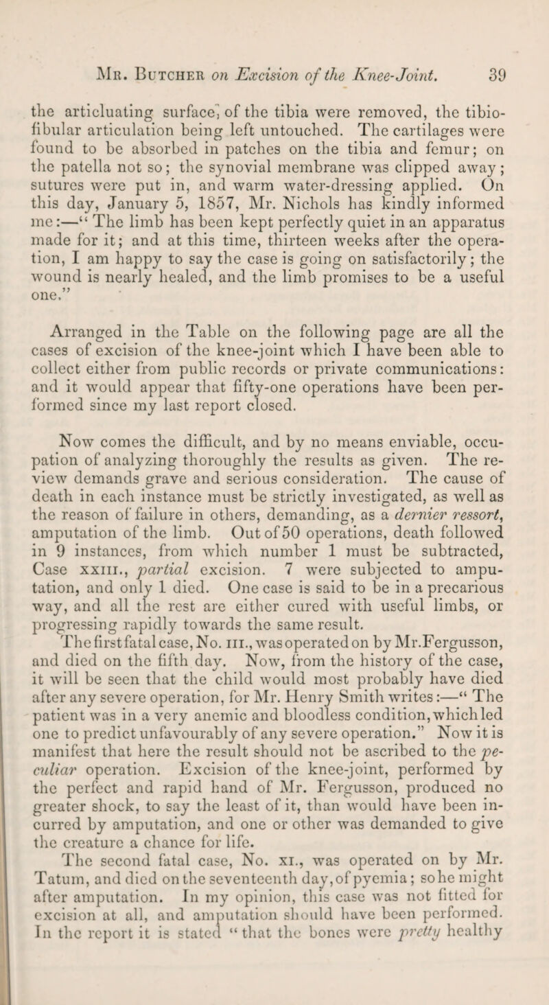 the articluating surface^ of the tibia were removed, the tibio¬ fibular articulation being left untouched. The cartilages were found to be absorbed in patches on the tibia and femur; on the patella not so; the synovial membrane was clipped away; sutures were put in, and warm water-dressing applied. On this day, January 5, 1857, Mr. Nichols has kindly informed me:—“ The limb has been kept perfectly quiet in an apparatus made for it; and at this time, thirteen weeks after the opera¬ tion, I am happy to say the case is going on satisfactorily; the wound is nearly healed, and the limb promises to be a useful one.” Arranged in the Table on the following page are all the cases of excision of the knee-joint which I have been able to collect either from public records or private communications: and it would appear that fifty-one operations have been per¬ formed since my last report closed. Now comes the difficult, and by no means enviable, occu¬ pation of analyzing thoroughly the results as given. The re¬ view demands grave and serious consideration. The cause of death in each instance must be strictly investigated, as well as the reason of failure in others, demanding, as a dernier ressort, amputation of the limb. Out of 50 operations, death followed in 9 instances, from which number 1 must be subtracted, Case xxiii., partial excision. 7 were subjected to ampu¬ tation, and only 1 died. One case is said to be in a precarious way, and all the rest are either cured with useful limbs, or progressing rapidly towards the same result. Thefirstfatalcase,No. in., was operated on by Mr.Fergusson, and died on the fifth day. Now, from the history of the case, it will be seen that the child would most probably have died after any severe operation, for Mr. Henry Smith writes:—“ The patient was in a very anemic and bloodless condition, which led one to predict unfavourably of any severe operation.'’ Now it is manifest that here the result should not be ascribed to the pe¬ culiar operation. Excision of the knee-joint, performed by the perfect and rapid hand of Mr. Fergusson, produced no greater shock, to say the least of it, than would have been in¬ curred by amputation, and one or other was demanded to give the creature a chance for life. The second fatal case, No. xi., -was operated on by Mr. Tatum, and died on the seventeenth day, of pyemia; so he might after amputation. In my opinion, this case was not fitted for excision at all, and amputation should have been performed. In the report it is stated “that the bones were pretty healthy