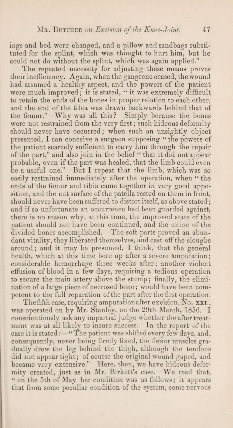 ings and bod were changed, and a pillow and sandbags substi¬ tuted for the splint, which was thought to hurt him, but he could not do without the splint, which was again applied.” The repeated necessity for adjusting these means proves their inefficiency. Again, when the gangrene ceased, the wound had assumed a healthy aspect, and the powers of the patient were much improved; it is stated, “ it was extremely difficult to retain the ends of the bones in proper relation to each other, and the end of the tibia was drawn backwards behind that of the femur.” Why was all this? Simply because the bones were not restrained from the very first; such hideous deformity should never have occurred; when such an unsightly object presented, I can conceive a surgeon supposing “ the powers of the patient scarcely sufficient to carry him through the repair of the part,” and also join in the belief “ that it did not appear probable, even if the part was healed, that the limb could even be a useful one.” But I repeat that the limb, which was so easily restrained immediately after the operation, when “ the ends of the femur and tibia came together in very good appo¬ sition, and the cut surface of the patella rested on them in front, should never have been suffered to distort itself, as above stated ; and if so unfortunate an occurrence had been guarded against, there is no reason why, at this time, the improved state of the patient should not have been continued, and the union of the divided bones accomplished. The soft parts proved an abun¬ dant vitality, they liberated themselves, and cast off the sloughs around; and it may be presumed, I think, that the general health, which at this time bore up after a severe amputation; considerable hemorrhage three weeks after; another violent effusion of blood in a few days, requiring a tedious operation to secure the main artery above the stump; finally, the elimi¬ nation of a large piece of necrosed bone; would have been com¬ petent to the full reparation of the part after the first operation. The fifth case, requiring amputation after excision, No. xxi., was operated on by Mr. Stanley, on the 29th March, 1856. I conscientiously ask any impartial judge whether the after treat¬ ment was at all likely to insure success. In the report of the case it is stated :—“ The patient -was shifted every few days, and, consequently, never being firmly fixed, the flexor muscles gra¬ dually drew the leg behind the thigh, although the tendons did not appear tight; of course the original wound gaped, and became very extensive.” Here, then, we have hideous defor¬ mity created, just as in Mr. Birkett’s case. We read that, “ on the 5th of May her condition was as follows; it appears that from some peculiar condition of the system, some nervous