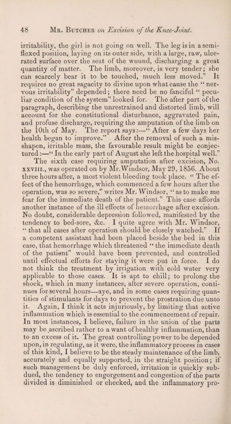 irritability, the girl is not going on well. The leg is in a semi- flexed position, laying on its outer side, with a large, raw, ulce¬ rated surface over the seat of the wound, discharging a great quantity of matter. The limb, moreover, is very tender; she can scarcely bear it to be touched, much less moved.” It requires no great sagacity to divine upon what cause the “ ner¬ vous irritability” depended; there need be no fanciful “ pecu¬ liar condition of the system” looked for. The after part of the paragraph, describing the unrestrained and distorted limb, will account for the constitutional disturbance, aggravated pain, and profuse discharge, requiring the amputation of the limb on the 10th of May. The report says:—“ After a few days her health began to improve.” After the removal of such a mis¬ shapen, irritable mass, the favourable result might be conjec¬ tured :—“ In the early part of August she left the hospital well.” The sixth case requiring amputation after excision, No. xxviii., was operated on by Mr. Windsor, May 29, 1856. About three hours after, a most violent bleeding took place. “ The ef¬ fect of the hemorrhage, which commenced a few hours after the operation, was so severe,” writes Mr. Windsor, “ as to make me fear for the immediate death of the patient.” This case affords another instance of the ill effects of hemorrhage after excision. No doubt, considerable depression followed, manifested by the tendency to bed-sore, &c. I quite agree with Mr. Windsor, “ that all cases after operation should be closely watched.” If a competent assistant had been placed beside the bed in this case, that hemorrhage which threatened “ the immediate death of the patient” would have been prevented, and controlled until effectual efforts for staying it were put in force. I do not think the treatment by irrigation with cold water very applicable to those cases. It is apt to chill; to prolong the shock, which in many instances, after severe operation, conti¬ nues for several hours—aye, and in some cases requiring quan¬ tities of stimulants for days to prevent the prostration due unto it. Again, I think it acts injuriously, by limiting that active inflammation which is essential to the commencement of repair. In most instances, I believe, failure in the union of the parts may be ascribed rather to a want of healthy inflammation, than to an excess of it. The great controlling power to be depended upon, in regulating, as it were, the inflammatory process in cases of this kind, I believe to be the steady maintenance of the limb, accurately and equally supported, in the straight position; if such management be duly enforced, irritation is quickly sub¬ dued, the tendency to engorgement and congestion of the parts divided is diminished or checked, and the inflammatory pro-
