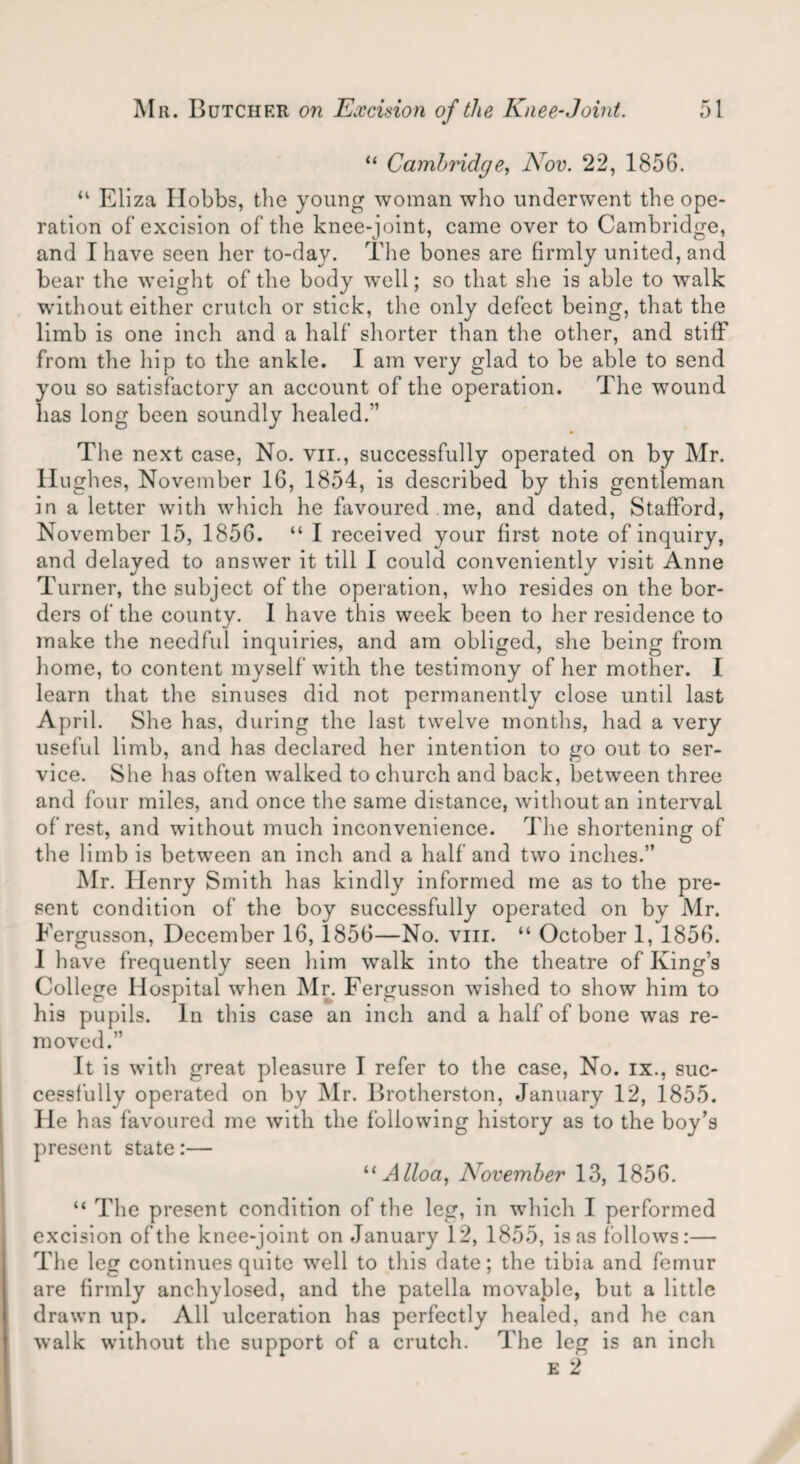 “ Camhridge, Nov. 22, 1856. u Eliza Hobbs, the young woman who underwent the ope¬ ration of excision of the knee-joint, came over to Cambridge, and I have seen her to-day. The bones are firmly united, and bear the weight of the body well; so that she is able to walk w’ithout either crutch or stick, the only defect being, that the limb is one inch and a half shorter than the other, and stiff from the hip to the ankle. I am very glad to be able to send you so satisfactory an account of the operation. The wound has long been soundly healed.” The next case, No. vn., successfully operated on by Mr. Hughes, November 16, 1854, is described by this gentleman in a letter with which he favoured .me, and dated, Stafford, November 15, 1856. “ I received your first note of inquiry, and delayed to answer it till I could conveniently visit Anne Turner, the subject of the operation, who resides on the bor¬ ders of the county. I have this week been to her residence to make the needful inquiries, and am obliged, she being from home, to content myself with the testimony of her mother. I learn that the sinuses did not permanently close until last April. She has, during the last twelve months, had a very useful limb, and has declared her intention to go out to ser¬ vice. She has often walked to church and back, between three and four miles, and once the same distance, without an interval of rest, and without much inconvenience. The shortening of the limb is between an inch and a half and two inches.” Mr. Henry Smith has kindly informed me as to the pre¬ sent condition of the boy successfully operated on by Mr. Fergusson, December 16, 1856—No. vm. “ October 1, 1856. 1 have frequently seen him walk into the theatre of King’s College Hospital when Mr. Fergusson wished to show him to his pupils. In this case an inch and a half of bone was re¬ moved.” It is with great pleasure I refer to the case, No. ix., suc¬ cessfully operated on by Mr. Brotherston, January 12, 1855. He has favoured me with the following history as to the boy’s present state:— “Alloa, November 13, 1856. “ The present condition of the leg, in which I performed excision of the knee-joint on January 12, 1855, is as follows:— The leg continues quite well to this date; the tibia and femur are firmly anchylosed, and the patella movable, but a little drawn up. All ulceration has perfectly healed, and he can walk without the support of a crutch. The leg is an inch e 2