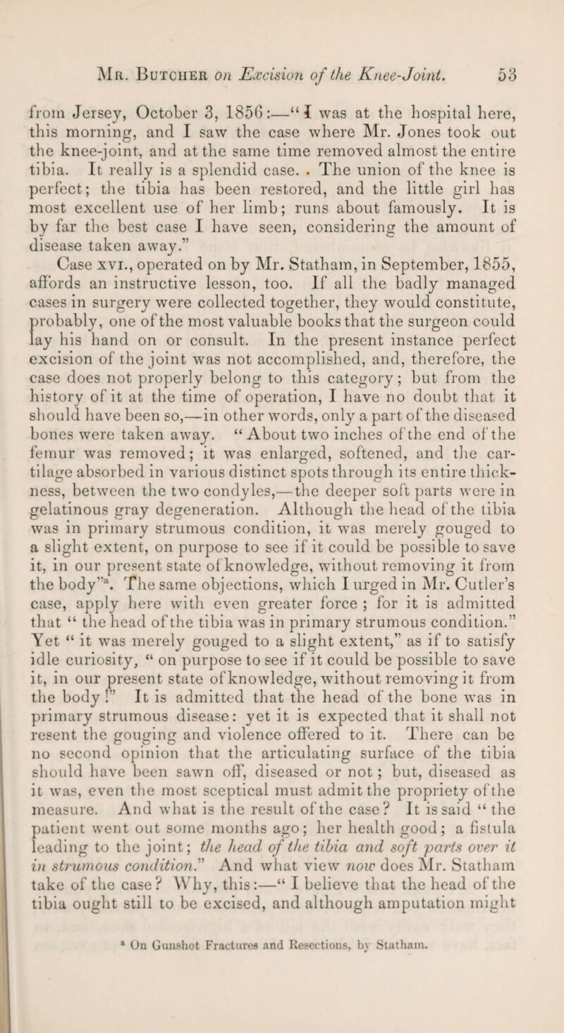 from Jersey, October 3, 1856:—“1 was at the hospital here, this morning, and I saw the case where Mr. Jones took out the knee-joint, and at the same time removed almost the entire tibia. It really is a splendid case. . The union of the knee is perfect; the tibia has been restored, and the little girl has most excellent use of her limb; runs about famously. It is by far the best case I have seen, considering the amount of disease taken away.” Case xvi., operated on by Mr. Statham, in September, 1855, affords an instructive lesson, too. If all the badly managed cases in surgery were collected together, they would constitute, probably, one of the most valuable books that the surgeon could ay his hand on or consult. In the present instance perfect excision of the joint was not accomplished, and, therefore, the case does not properly belong to this category; but from the history of it at the time of operation, I have no doubt that it should have been so,—in other words, only a part of the diseased bones were taken away. “ About two inches of the end of the femur was removed; it was enlarged, softened, and the car¬ tilage absorbed in various distinct spots through its entire thick¬ ness, between the two condyles,—the deeper soft parts were in gelatinous gray degeneration. Although the head of the tibia was in primary strumous condition, it was merely gouged to a slight extent, on purpose to see if it could be possible to save it, in our present state of knowledge, without removing it from the body”a. The same objections, which I urged in Mr. Cutler’s case, apply here with even greater force ; for it is admitted that “ the head of the tibia was in primary strumous condition.” Yet “ it was merely gouged to a slight extent,” as if to satisfy idle curiosity, “ on purpose to see if it could be possible to save it, in our present state of knowledge, without removing it from the body!” It is admitted that the head of the bone was in primary strumous disease: yet it is expected that it shall not resent the gouging and violence offered to it. There can be no second opinion that the articulating surface of the tibia should have been sawn off, diseased or not; but, diseased as it was, even the most sceptical must admit the propriety of the measure. And what is the result of the case? It is said “ the patient went out some months ago; her health good; a fistula leading to the joint; the head of the tibia and soft parts over it in strumous condition.” And what view now does Mr. Statham take of the case? Why, this:—“ I believe that the head of the tibia ought still to be excised, and although amputation might 1 On Gunshot Fractures and Resections, bv Statham.