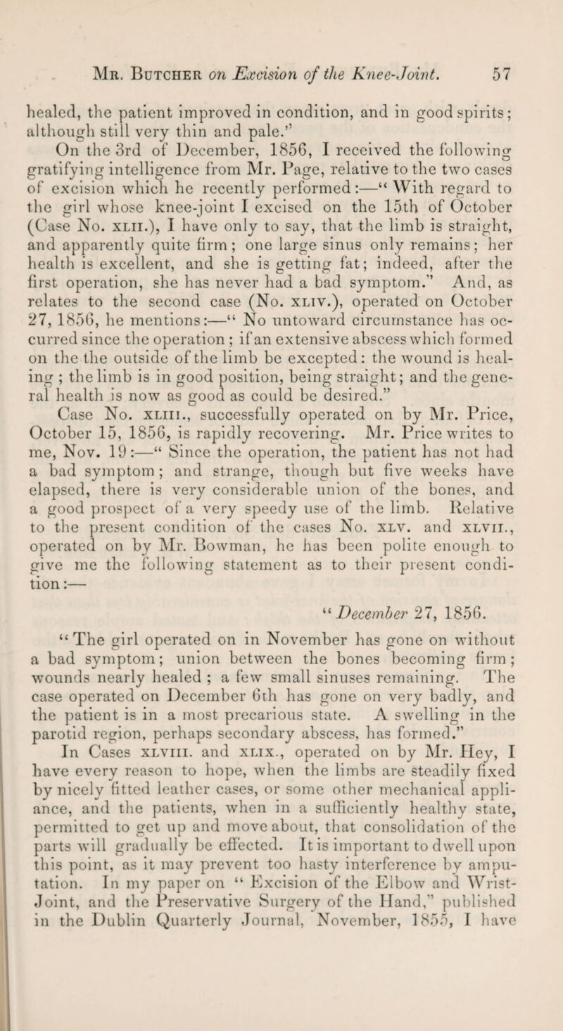 healed, the patient improved in condition, and in good spirits; although still very thin and pale.’’ On the 3rd of December, 1856, I received the following gratifying intelligence from Mr. Page, relative to the two cases of excision which he recently performed:—“ With regard to the girl whose knee-joint 1 excised on the 15th of October (Case No. xlii.), I have only to say, that the limb is straight, and apparently quite firm; one large sinus only remains; her health is excellent, and she is getting fat; indeed, after the first operation, she has never had a bad symptom.'’ And, as relates to the second case (No. xliv.), operated on October 27, 1856, he mentions:—“ No untoward circumstance has oc¬ curred since the operation ; if an extensive abscess which formed on the the outside of the limb be excepted: the wound is heal¬ ing ; the limb is in good position, being straight; and the gene¬ ral health is now as good as could be desired.” Case No. xliii., successfully operated on by Mr. Price, October 15, 1856, is rapidly recovering. Mr. Price writes to me, Nov. 19:—“ Since the operation, the patient has not had a bad symptom ; and strange, though but five weeks have elapsed, there is very considerable union of the bones, and a good prospect of a very speedy use of the limb. Relative to the present condition of the cases No. xlv. and xlvii., operated on by Mr. Bowman, he has been polite enough to give me the following statement as to their present condi¬ tion :— “December 27, 1856. “ The girl operated on in November has gone on without a bad symptom; union between the bones becoming firm; wounds nearly healed ; a few small sinuses remaining. The case operated on December 6th has gone on very badly, and the patient is in a most precarious state. A swelling in the parotid region, perhaps secondary abscess, has formed.” In Cases xlviii. and xlix., operated on by Mr. Iley, I have every reason to hope, when the limbs are steadily fixed by nicely fitted leather cases, or some other mechanical appli¬ ance, and the patients, when in a sufficiently healthy state, permitted to get up and move about, that consolidation of the parts will gradually be effected. It is important to dwell upon this point, as it may prevent too hasty interference by ampu¬ tation. In my paper on “ Excision of the Elbow and Wrist- Joint, and the Preservative Surgery of the Hand,'1 published in the Dublin Quarterly Journal, November, 1855, I have