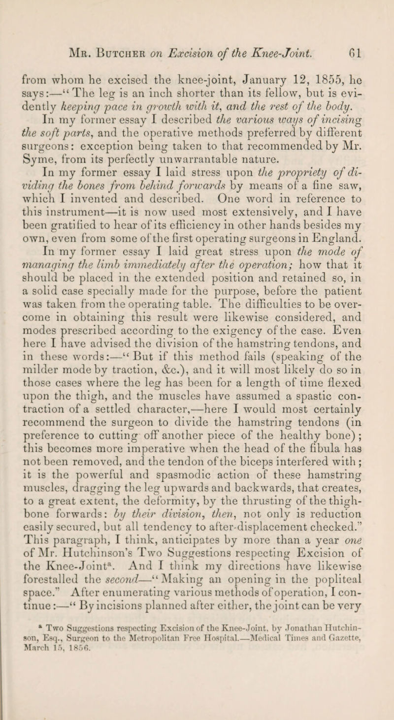 from whom he excised the knee-joint, January 12, 1855, he says:—“The leg is an inch shorter than its fellow, but is evi¬ dently keeping pace in growth with it, and the rest of the body. In my former essay I described the various ways of incising the soft parts, and the operative methods preferred by different surgeons: exception being taken to that recommended by Mr. Syme, from its perfectly unwarrantable nature. In my former essay I laid stress upon the propriety of di¬ viding the bones from behind forwards by means of a fine saw, which I invented and described. One word in reference to this instrument—it is now used most extensively, and I have been gratified to hear of its efficiency in other hands besides my own, even from some of the first operating surgeons in England. In my former essay I laid great stress upon the mode of managing the limb immediately after the operation; how that it should be placed in the extended position and retained so, in a solid case specially made for the purpose, before the patient was taken from the operating table. The difficulties to be over¬ come in obtaining this result were likewise considered, and modes prescribed according to the exigency of the case. Even here I have advised the division of the hamstring tendons, and in these words:—“But if this method fails (speaking of the milder mode by traction, &c.), and it will most likely do so in those cases where the leg has been for a length of time flexed upon the thigh, and the muscles have assumed a spastic con¬ traction of a settled character,—here I would most certainly recommend the surgeon to divide the hamstring tendons (in preference to cutting off another piece of the healthy bone) ; this becomes more imperative when the head of the fibula has not been removed, and the tendon of the biceps interfered with ; it is the powerful and spasmodic action of these hamstring muscles, dragging the leg upwards and backwards, that creates, to a great extent, the deformity, by the thrusting of the thigh¬ bone forwards: by their division, then, not only is reduction easily secured, but all tendency to after-displacement checked. ’ This paragraph, I think, anticipates by more than a year one of ]NIr. Hutchinson’s Two Suggestions respecting Excision of the Knee-Jointa. And I think my directions have likewise forestalled the second—“Making an opening in the popliteal space.” After enumerating various methods of operation, I con¬ tinue :—“ By incisions planned after either, the joint can be very a Two Suggestions respecting Excision of the Knee-Joint, by Jonathan Hutchin¬ son, Esq., Surgeon to the Metropolitan Free Hospital.—Medical Times and Gazette,