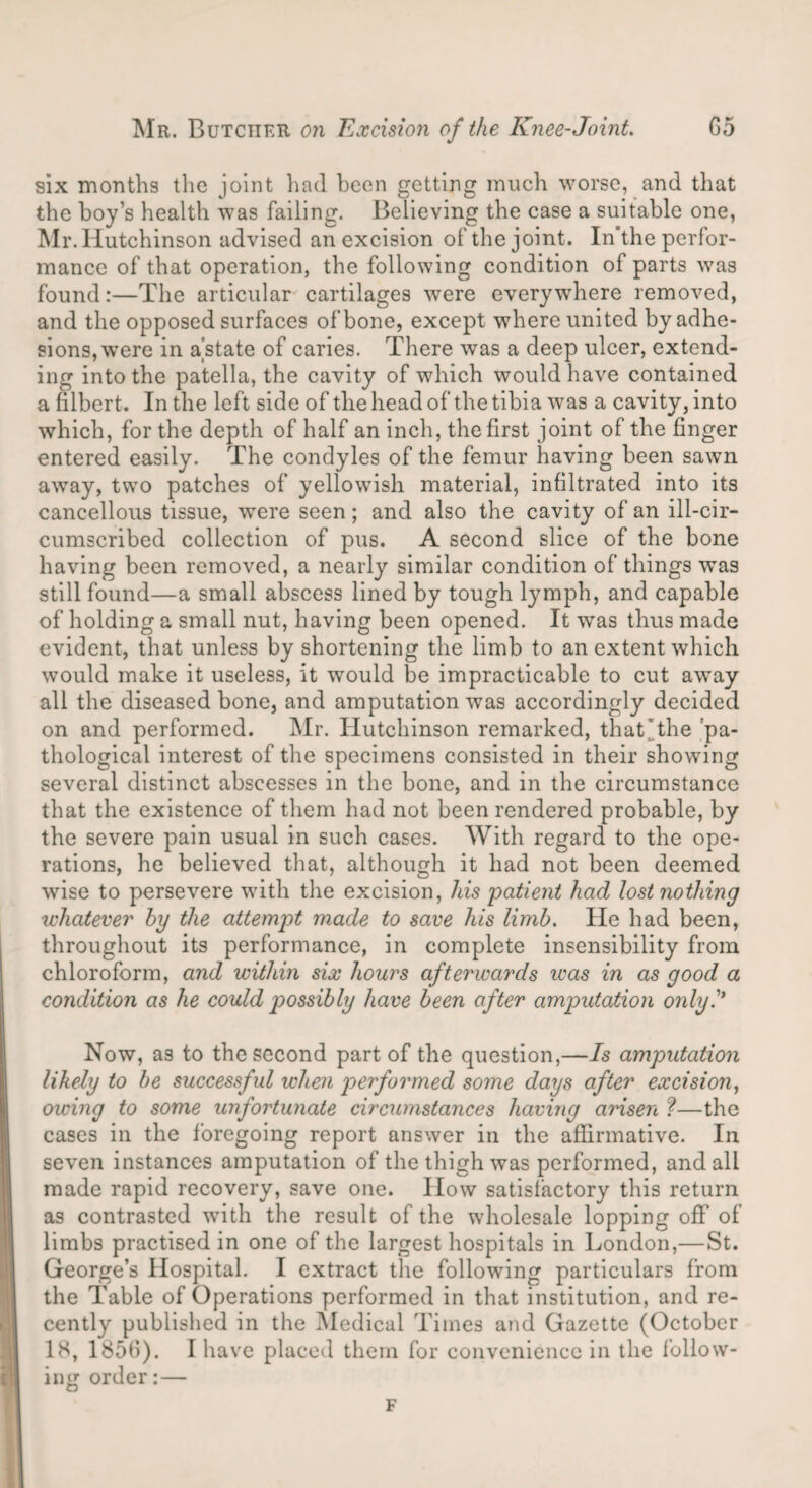 six months the joint had been getting much worse, and that the boy’s health was failing. Believing the case a suitable one, Mr. Hutchinson advised an excision of the joint. In the perfor¬ mance of that operation, the following condition of parts was found:—The articular cartilages were everywhere removed, and the opposed surfaces of bone, except where united by adhe¬ sions, were in a'state of caries. There was a deep ulcer, extend¬ ing into the patella, the cavity of which would have contained a filbert. In the left side of theheadof thetibia was a cavity,into which, for the depth of half an inch, the first joint of the finger entered easily. The condyles of the femur having been sawn away, two patches of yellowish material, infiltrated into its cancellous tissue, were seen; and also the cavity of an ill-cir¬ cumscribed collection of pus. A second slice of the bone having been removed, a nearly similar condition of things was still found—a small abscess lined by tough lymph, and capable of holding a small nut, having been opened. It was thus made evident, that unless by shortening the limb to an extent which would make it useless, it would be impracticable to cut away all the diseased bone, and amputation was accordingly decided on and performed. Mr. Hutchinson remarked, that'the pa¬ thological interest of the specimens consisted in their showing several distinct abscesses in the bone, and in the circumstance that the existence of them had not been rendered probable, by the severe pain usual in such cases. With regard to the ope¬ rations, he believed that, although it had not been deemed wise to persevere with the excision, his patient had lost nothing whatever by the attempt made to save his limb. He had been, throughout its performance, in complete insensibility from chloroform, and within six hours afterwards teas in as good a condition as he could possibly have been after amputation only Now, as to the second part of the question,—Is amputation likely to be successful when performed some days after excision, owing to some unfortunate circumstances having arisen ?—the cases in the foregoing report answer in the affirmative. In seven instances amputation of the thigh was performed, and all made rapid recovery, save one. How satisfactory this return as contrasted with the result of the wholesale lopping off of limbs practised in one of the largest hospitals in London,—St. George’s Hospital. I extract the following particulars from the Table of Operations performed in that institution, and re¬ cently published in the Medical Times and Gazette (October 18, 1856). I have placed them for convenience in the follow¬ ing order:— F