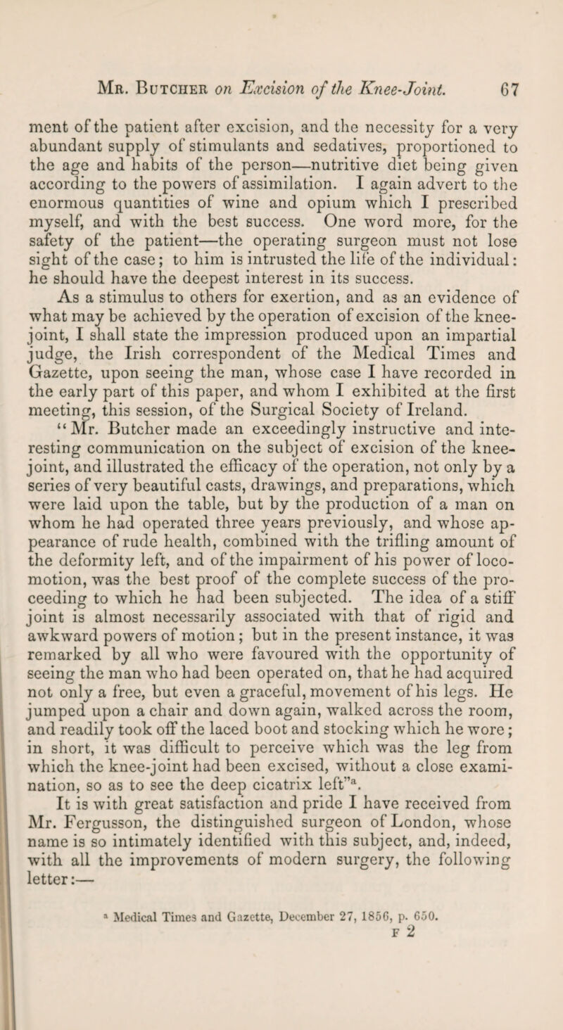 ment of the patient after excision, and the necessity for a very abundant supply of stimulants and sedatives, proportioned to the age and habits of the person—nutritive diet being given according to the powers of assimilation. I again advert to the enormous quantities of wine and opium which I prescribed myself, and with the best success. One word more, for the safety of the patient—the operating surgeon must not lose sight of the case; to him is intrusted the life of the individual: he should have the deepest interest in its success. As a stimulus to others for exertion, and as an evidence of what may be achieved by the operation of excision of the knee- joint, I shall state the impression produced upon an impartial judge, the Irish correspondent of the Medical Times and Gazette, upon seeing the man, whose case I have recorded in the early part of this paper, and whom I exhibited at the first meeting, this session, of the Surgical Society of Ireland. “Mr. Butcher made an exceedingly instructive and inte¬ resting communication on the subject of excision of the knee- joint, and illustrated the efficacy of the operation, not only by a series of very beautiful casts, drawings, and preparations, which were laid upon the table, but by the production of a man on whom he had operated three years previously, and whose ap¬ pearance of rude health, combined with the trifling amount of the deformity left, and of the impairment of his power of loco¬ motion, was the best proof of the complete success of the pro¬ ceeding to which he had been subjected. The idea of a stiff joint is almost necessarily associated with that of rigid and awkward powers of motion ; but in the present instance, it was remarked by all who were favoured with the opportunity of seeing the man who had been operated on, that he had acquired not only a free, but even a graceful, movement of his legs. He jumped upon a chair and down again, walked across the room, and readily took off the laced boot and stocking which he wore; in short, it was difficult to perceive which was the leg from which the knee-joint had been excised, without a close exami¬ nation, so as to see the deep cicatrix left”a. It is with great satisfaction and pride I have received from Mr. Fergusson, the distinguished surgeon of London, whose name is so intimately identified with this subject, and, indeed, with all the improvements of modern surgery, the following letter:— a Medical Times and Gazette, December 27, I860, p. 650. F 2