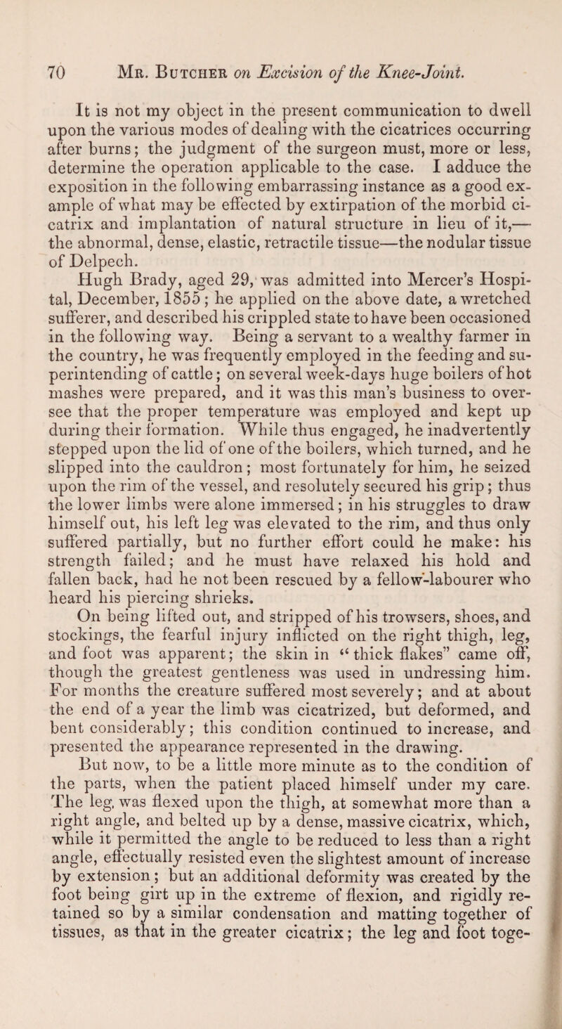 It is not my object in the present communication to dwell upon the various modes of dealing with the cicatrices occurring after burns; the judgment of the surgeon must, more or less, determine the operation applicable to the case. I adduce the exposition in the following embarrassing instance as a good ex¬ ample of what may be effected by extirpation of the morbid ci¬ catrix and implantation of natural structure in lieu of it,— the abnormal, dense, elastic, retractile tissue—the nodular tissue of Delpech. Hugh Brady, aged 29, was admitted into Mercer’s Hospi¬ tal, December, 1855; he applied on the above date, a wretched sufferer, and described his crippled state to have been occasioned in the following way. Being a servant to a wealthy farmer in the country, he was frequently employed in the feeding and su¬ perintending of cattle; on several week-days huge boilers of hot mashes were prepared, and it was this man’s business to over¬ see that the proper temperature was employed and kept up during their formation. While thus engaged, he inadvertently stepped upon the lid of one of the boilers, which turned, and he slipped into the cauldron ; most fortunately for him, he seized upon the rim of the vessel, and resolutely secured his grip ; thus the lower limbs were alone immersed; in his struggles to draw himself out, his left leg was elevated to the rim, and thus only suffered partially, but no further effort could he make: his strength failed; and he must have relaxed his hold and fallen back, had he not been rescued by a fellow-labourer who heard his piercing shrieks. On being lifted out, and stripped of his trowsers, shoes, and stockings, the fearful injury inflicted on the right thigh, leg, and foot was apparent; the skin in “ thick flakes” came off, though the greatest gentleness was used in undressing him. For months the creature suffered most severely; and at about the end of a year the limb was cicatrized, but deformed, and bent considerably; this condition continued to increase, and presented the appearance represented in the drawing. But now, to be a little more minute as to the condition of the parts, when the patient placed himself under my care. The leg, was flexed upon the thigh, at somewhat more than a right angle, and belted up by a dense, massive cicatrix, which, while it permitted the angle to be reduced to less than a right angle, effectually resisted even the slightest amount of increase by extension; but an additional deformity was created by the foot being girt up in the extreme of flexion, and rigidly re¬ tained so by a similar condensation and matting together of tissues, as that in the greater cicatrix; the leg and foot toge-