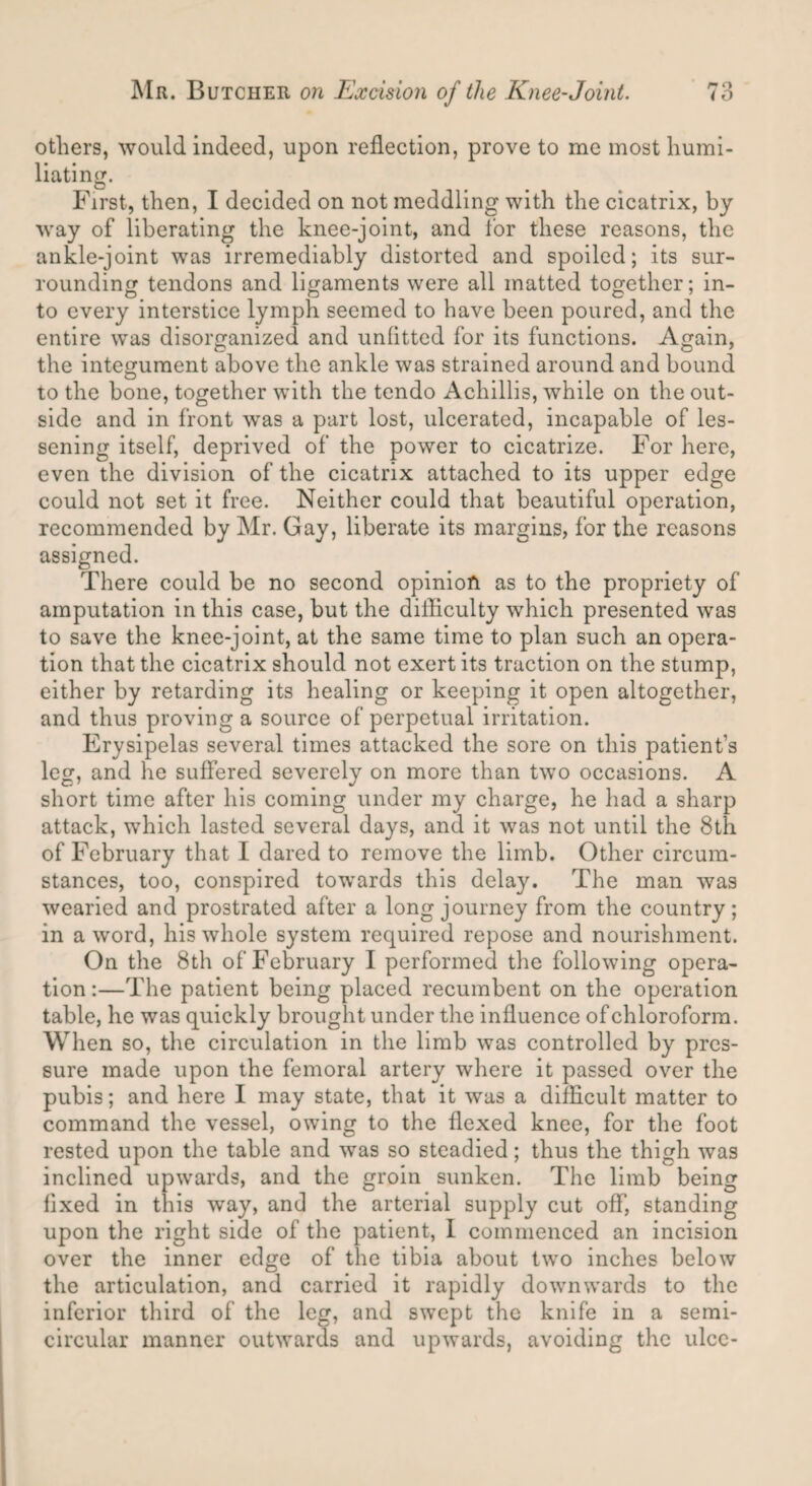 others, would indeed, upon reflection, prove to me most humi¬ liating. First, then, I decided on not meddling with the cicatrix, by way of liberating the knee-joint, and for these reasons, the ankle-joint was irremediably distorted and spoiled; its sur¬ rounding tendons and ligaments were all matted together; in¬ to every interstice lymph seemed to have been poured, and the entire was disorganized and unfitted for its functions. Again, the integument above the ankle was strained around and bound to the bone, together with the tendo Achillis, while on the out¬ side and in front was a part lost, ulcerated, incapable of les¬ sening itself, deprived of the power to cicatrize. For here, even the division of the cicatrix attached to its upper edge could not set it free. Neither could that beautiful operation, recommended by Mr. Gay, liberate its margins, for the reasons assigned. There could be no second opinion as to the propriety of amputation in this case, but the difficulty which presented was to save the knee-joint, at the same time to plan such an opera¬ tion that the cicatrix should not exert its traction on the stump, either by retarding its healing or keeping it open altogether, and thus proving a source of perpetual irritation. Erysipelas several times attacked the sore on this patient’s leg, and he suffered severely on more than two occasions. A short time after his coming under my charge, he had a sharp attack, which lasted several days, and it was not until the 8th of February that I dared to remove the limb. Other circum¬ stances, too, conspired towards this delay. The man was wearied and prostrated after a long journey from the country; in a word, his whole system required repose and nourishment. On the 8th of February I performed the following opera¬ tion :—The patient being placed recumbent on the operation table, he was quickly brought under the influence of chloroform. When so, the circulation in the limb was controlled by pres¬ sure made upon the femoral artery where it passed over the pubis; and here I may state, that it was a difficult matter to command the vessel, owing to the flexed knee, for the foot rested upon the table and was so steadied; thus the thigh was inclined upwards, and the groin sunken. The limb being fixed in this way, and the arterial supply cut off, standing upon the right side of the patient, I commenced an incision over the inner edge of the tibia about two inches below the articulation, and carried it rapidly downwards to the inferior third of the leg, and swept the knife in a semi¬ circular manner outwards and upwards, avoiding the ulcc-