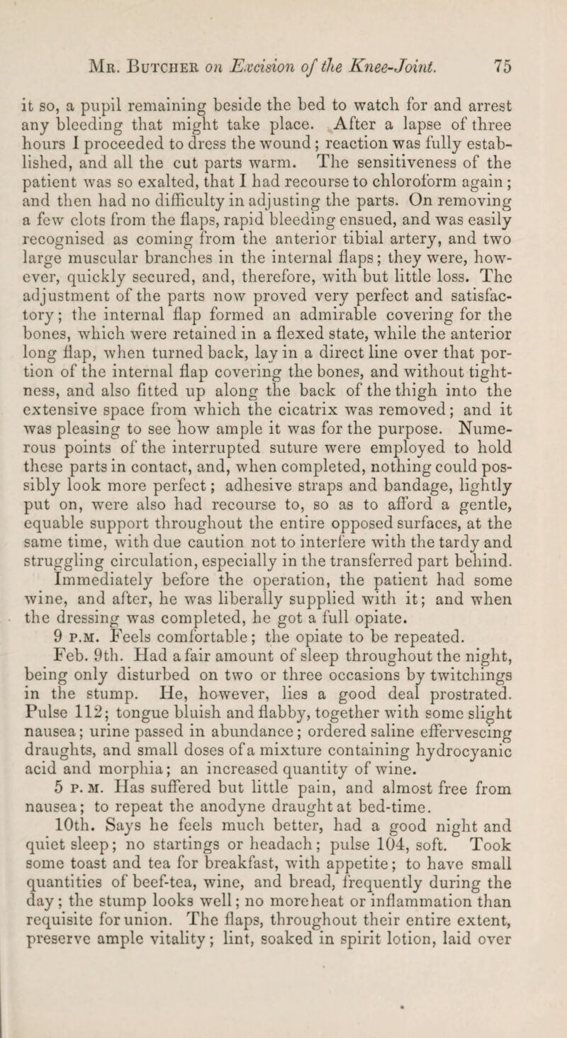 it so, a pupil remaining beside the bed to watch for and arrest any bleeding that might take place. After a lapse of three hours I proceeded to dress the wound ; reaction was fully estab¬ lished, and all the cut parts warm. The sensitiveness of the patient was so exalted, that I had recourse to chloroform again ; and then had no difficulty in adjusting the parts. On removing a few clots from the flaps, rapid bleeding ensued, and was easily recognised as coming from the anterior tibial artery, and two large muscular branches in the internal flaps; they were, how¬ ever, quickly secured, and, therefore, with but little loss. The adjustment of the parts now proved very perfect and satisfac¬ tory ; the internal flap formed an admirable covering for the bones, which wyere retained in a flexed state, while the anterior long flap, when turned back, lav in a direct line over that por¬ tion of the internal flap covering the bones, and without tight¬ ness, and also fitted up along the back of the thigh into the extensive space from which the cicatrix was removed; and it was pleasing to see how ample it was for the purpose. Nume¬ rous points of the interrupted suture were employed to hold these parts in contact, and, when completed, nothing could pos¬ sibly look more perfect; adhesive straps and bandage, lightly put on, wTere also had recourse to, so as to afford a gentle, equable support throughout tire entire opposed surfaces, at the same time, with due caution not to interfere with the tardy and struggling circulation, especially in the transferred part behind. Immediately before the operation, the patient had some wine, and after, he was liberally supplied with it; and when the dressing was completed, he got a full opiate. 9 p.m. Feels comfortable; the opiate to be repeated. Feb. 9th. Had a fair amount of sleep throughout the night, being only disturbed on two or three occasions by twitchings in the stump. He, however, lies a good deal prostrated. Pulse 112; tongue bluish and flabby, together with some slight nausea; urine passed in abundance; ordered saline effervescing draughts, and small doses of a mixture containing hydrocyanic acid and morphia; an increased quantity of wine. 5 p. m. Has suffered but little pain, and almost free from nausea; to repeat the anodyne draught at bed-time. 10th. Says he feels much better, had a good night and quiet sleep; no startings or headach; pulse 104, soft. Took some toast and tea for breakfast, with appetite; to have small quantities of beef-tea, wine, and bread, frequently during the day ; the stump looks well; no more heat or inflammation than requisite for union. The flaps, throughout their entire extent, preserve ample vitality; lint, soaked in spirit lotion, laid over