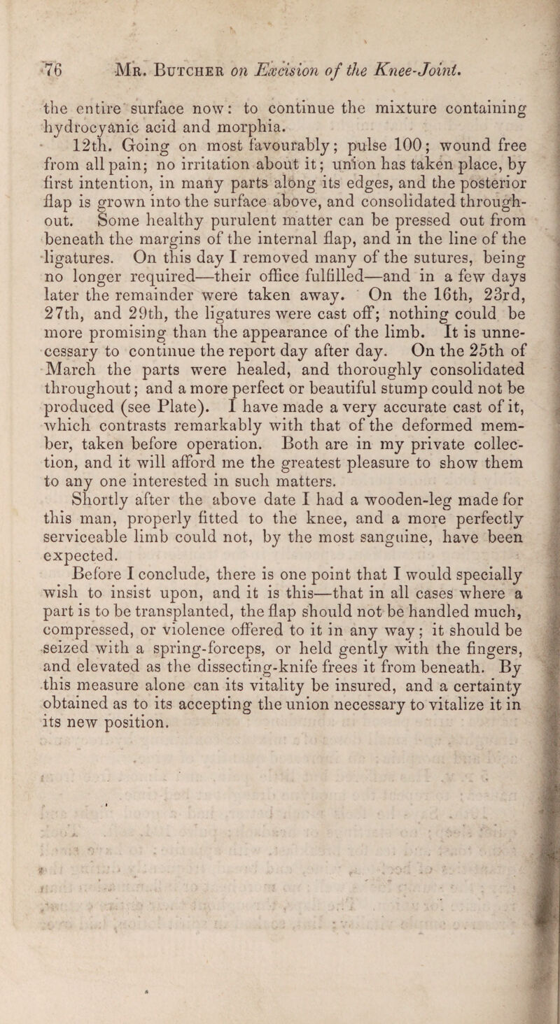 the entire surface now: to continue the mixture containing hydrocyanic acid and morphia. 12th. Going on most favourably; pulse 100; wound free from all pain; no irritation about it; union has taken place, by first intention, in many parts along its edges, and the posterior flap is grown into the surface above, and consolidated through¬ out. Some healthy purulent matter can be pressed out from beneath the margins of the internal flap, and in the line of the ligatures. On this day I removed many of the sutures, being no longer required—their office fulfilled—and in a few days later the remainder were taken away. On the 16th, 23rd, 27th, and 29th, the ligatures were cast off; nothing could be more promising than the appearance of the limb. It is unne¬ cessary to continue the report day after day. On the 25th of March the parts were healed, and thoroughly consolidated throughout; and a more perfect or beautiful stump could not be produced (see Plate). I have made a very accurate cast of it, which contrasts remarkably with that of the deformed mem¬ ber, taken before operation. Both are in my private collec¬ tion, and it will afford me the greatest pleasure to show them to any one interested in such matters. Shortly after the above date I had a wooden-leg made for this man, properly fitted to the knee, and a more perfectly serviceable limb could not, by the most sanguine, have been expected. Before I conclude, there is one point that I would specially wish to insist upon, and it is this—that in all cases where a part is to be transplanted, the flap should not be handled much, compressed, or violence offered to it in any way; it should be seized with a spring-forceps, or held gently with the fingers, and elevated as the dissecting-knife frees it from beneath. By this measure alone can its vitality be insured, and a certainty obtained as to its accepting the union necessary to vitalize it in its new position.