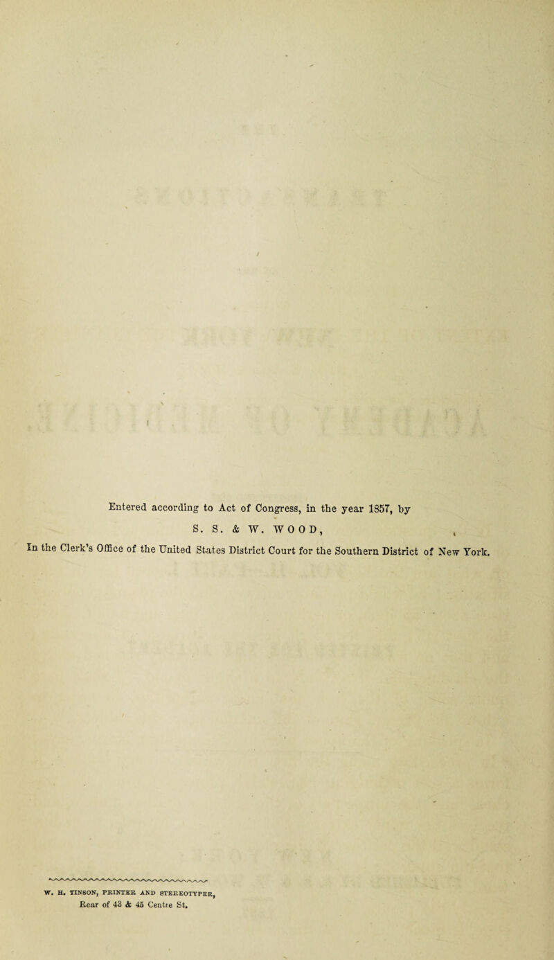 Entered according to Act of Congress, in the year 185T, by S. S. & W. WOOD, In the Clerk’s Office of the United States District Court for the Southern District of New York. W. H. TINSON, PRINTER AND STEREOTYPER,