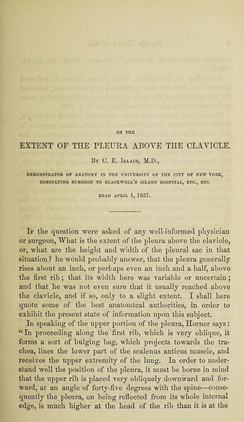 EXTENT OF THE PLEURA ABOVE THE CLAVICLE. By 0. E. Isaacs, M.D., DEMONSTRATOR OF ANATOMY IN THE UNIVERSITY OF THE CITY OF NEW YORK, CONSULTING SURGEON TO BLACKWELL’S ISLAND HOSPITAL, ETC., ETC. READ APRIL 1, 1857. If the question were - asked of any well-informed physician or surgeon, What is the extent of the pleura above the clavicle, or, what are the height and width of the pleural sac in that situation ? he would probably answer, that the pleura generally rises about an inch, or perhaps even an inch and a half, above the first rib; that its width here was variable or uncertain; and that he was not even sure that it usually reached above the clavicle, and if so, only to a slight extent. I shall here quote some of the best anatomical authorities, in order to exhibit the present state of information upon this subject. In speaking of the upper portion of the pleura, Horner says: “In proceeding along the first rib, which is very oblique, it forms a sort of bulging bag, which projects towards the tra¬ chea, lines the lower part of the scalenus anticus muscle, and receives the upper extremity of the lung. In order to under¬ stand well the position of the pleura, it must be borne in mind that the upper rib is placed very obliquely downward and for¬ ward, at an angle of forty-five degrees with the spine—conse¬ quently the pleura, on being reflected from its whole internal edge, is much higher at the head of the rib than it is at the