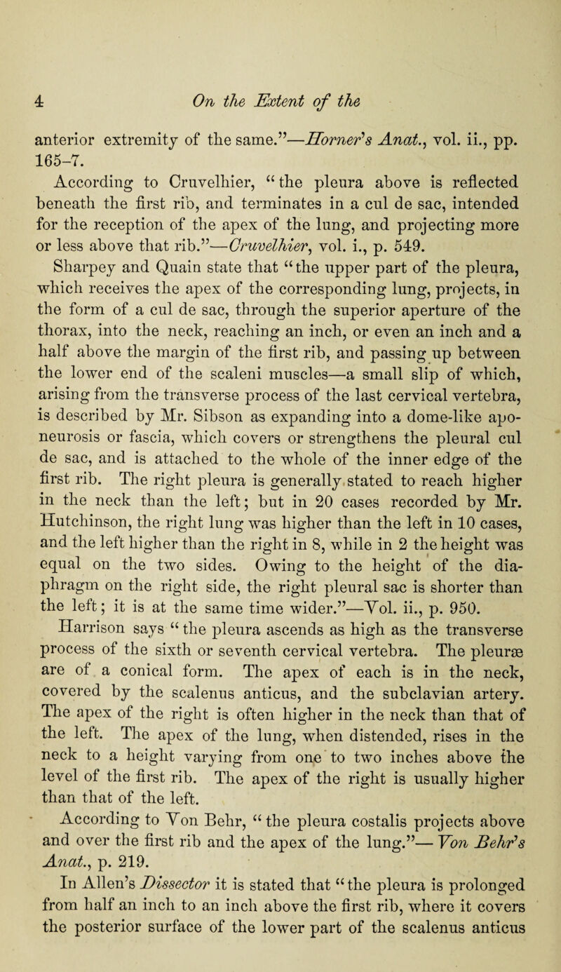 anterior extremity of the same.”—Horner’s Anat., yoL ii., pp. 165-7. According to Cruvelhier, “ the pleura above is reflected beneath the first rib, and terminates in a cul de sac, intended for the reception of the apex of the lung, and projecting more or less above that rib.”—Cruvelhier, vol. i., p. 549. Sharpey and Quain state that “ the upper part of the pleura, which receives the apex of the corresponding lung, projects, in the form of a cul de sac, through the superior aperture of the thorax, into the neck, reaching an inch, or even an inch and a half above the margin of the first rib, and passing up between the lower end of the scaleni muscles—a small slip of which, arising from the transverse process of the last cervical vertebra, is described by Mr. Sibson as expanding into a dome-like apo¬ neurosis or fascia, which covers or strengthens the pleural cul de sac, and is attached to the whole of the inner edge of the first rib. The right pleura is generally stated to reach higher in the neck than the left; but in 20 cases recorded by Mr. Hutchinson, the right lung was higher than the left in 10 cases, and the left higher than the right in 8, while in 2 the height was equal on the two sides. Owing to the height of the dia¬ phragm on the right side, the right pleural sac is shorter than the left; it is at the same time wider.”—Yol. ii., p. 950. Harrison says “ the pleura ascends as high as the transverse process of the sixth or seventh cervical vertebra. The pleurae are of a conical form. The apex of each is in the neck, covered by the scalenus anticus, and the subclavian artery. The apex of the right is often higher in the neck than that of the left. The apex of the lung, when distended, rises in the neck to a height varying from one to two inches above the level of the first rib. The apex of the right is usually higher than that of the left. According to Yon Behr, “the pleura costalis projects above and over the first rib and the apex of the lung.”— Yon Behr’s Anat., p. 219. In Allen’s Dissector it is stated that “ the pleura is prolonged from half an inch to an inch above the first rib, where it covers the posterior surface of the lower part of the scalenus anticus